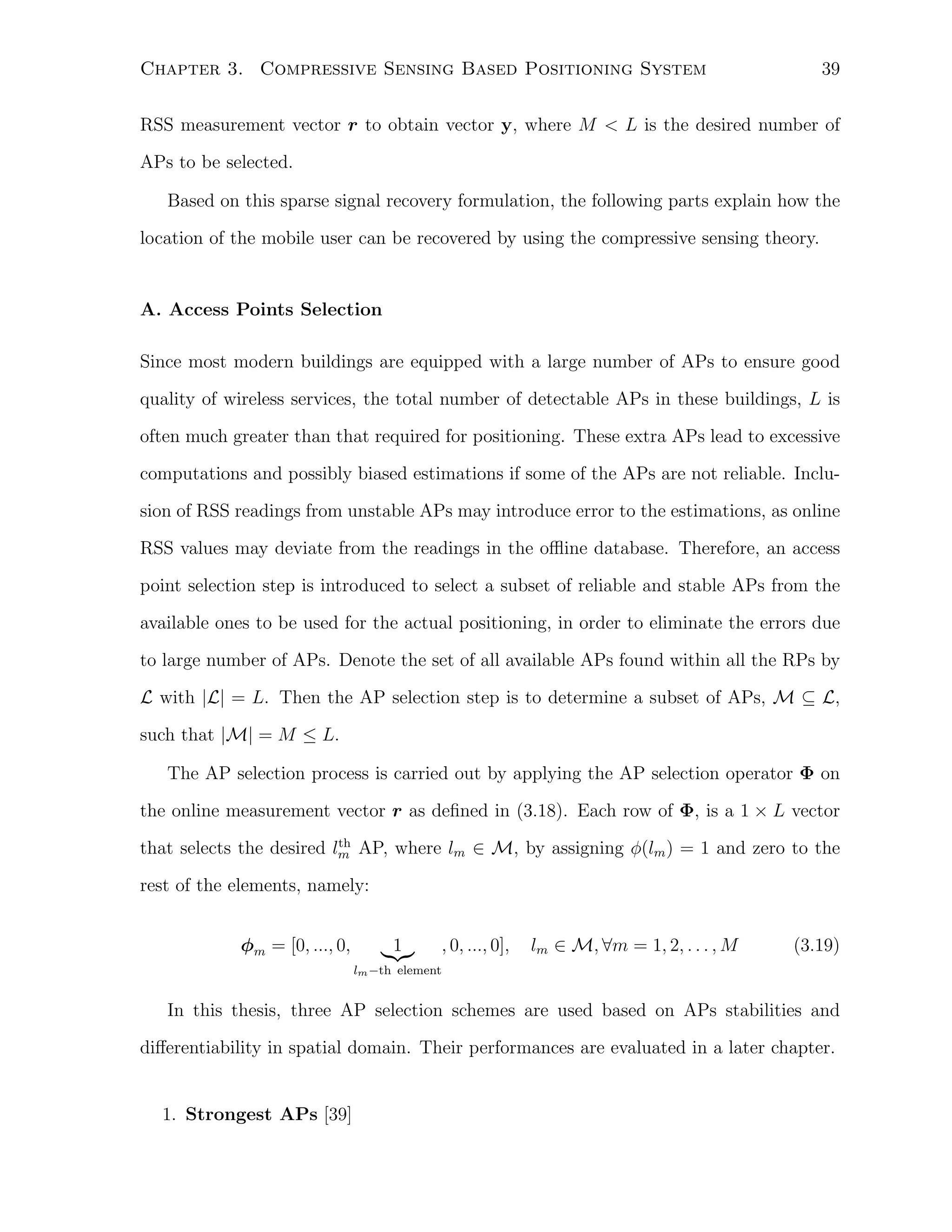39

Chapter 3. Compressive Sensing Based Positioning System

RSS measurement vector r to obtain vector y, where M < L is the desired number of
APs to be selected.
Based on this sparse signal recovery formulation, the following parts explain how the
location of the mobile user can be recovered by using the compressive sensing theory.

A. Access Points Selection
Since most modern buildings are equipped with a large number of APs to ensure good
quality of wireless services, the total number of detectable APs in these buildings, L is
often much greater than that required for positioning. These extra APs lead to excessive
computations and possibly biased estimations if some of the APs are not reliable. Inclusion of RSS readings from unstable APs may introduce error to the estimations, as online
RSS values may deviate from the readings in the oﬄine database. Therefore, an access
point selection step is introduced to select a subset of reliable and stable APs from the
available ones to be used for the actual positioning, in order to eliminate the errors due
to large number of APs. Denote the set of all available APs found within all the RPs by
L with |L| = L. Then the AP selection step is to determine a subset of APs, M ⊆ L,
such that |M| = M ≤ L.
The AP selection process is carried out by applying the AP selection operator Φ on
the online measurement vector r as deﬁned in (3.18). Each row of Φ, is a 1 × L vector
th
that selects the desired lm AP, where lm ∈ M, by assigning ϕ(lm ) = 1 and zero to the

rest of the elements, namely:
ϕm = [0, ..., 0,

1

, 0, ..., 0],

lm ∈ M, ∀m = 1, 2, . . . , M

(3.19)

lm −th element

In this thesis, three AP selection schemes are used based on APs stabilities and
diﬀerentiability in spatial domain. Their performances are evaluated in a later chapter.

1. Strongest APs [39]

 