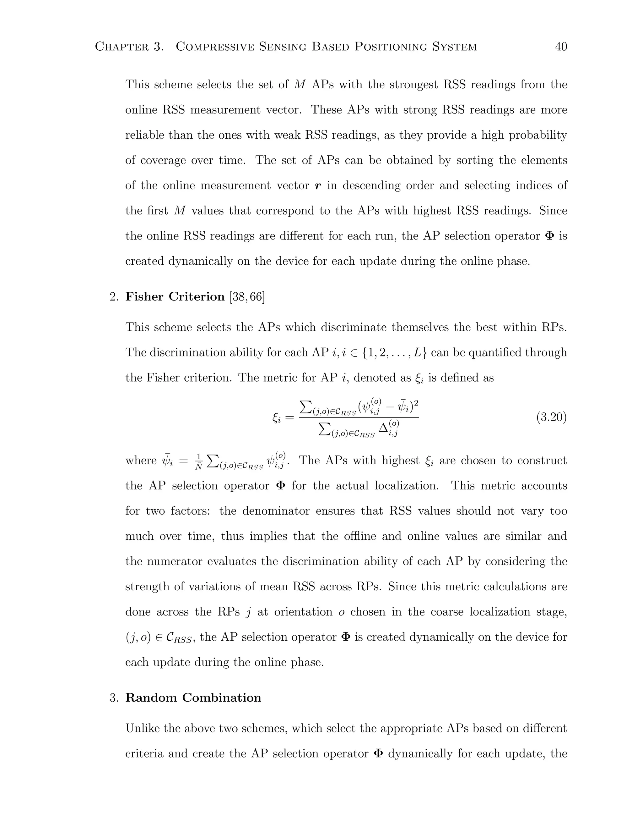 Chapter 3. Compressive Sensing Based Positioning System

40

This scheme selects the set of M APs with the strongest RSS readings from the
online RSS measurement vector. These APs with strong RSS readings are more
reliable than the ones with weak RSS readings, as they provide a high probability
of coverage over time. The set of APs can be obtained by sorting the elements
of the online measurement vector r in descending order and selecting indices of
the ﬁrst M values that correspond to the APs with highest RSS readings. Since
the online RSS readings are diﬀerent for each run, the AP selection operator Φ is
created dynamically on the device for each update during the online phase.
2. Fisher Criterion [38, 66]
This scheme selects the APs which discriminate themselves the best within RPs.
The discrimination ability for each AP i, i ∈ {1, 2, . . . , L} can be quantiﬁed through
the Fisher criterion. The metric for AP i, denoted as ξi is deﬁned as
∑
ξi =

(o)
(j,o)∈CRSS (ψi,j

∑

(j,o)∈CRSS

¯
where ψi =

1
˜
N

∑
(j,o)∈CRSS

¯
− ψi )2
(o)

(3.20)

∆i,j

(o)

ψi,j . The APs with highest ξi are chosen to construct

the AP selection operator Φ for the actual localization. This metric accounts
for two factors: the denominator ensures that RSS values should not vary too
much over time, thus implies that the oﬄine and online values are similar and
the numerator evaluates the discrimination ability of each AP by considering the
strength of variations of mean RSS across RPs. Since this metric calculations are
done across the RPs j at orientation o chosen in the coarse localization stage,
(j, o) ∈ CRSS , the AP selection operator Φ is created dynamically on the device for
each update during the online phase.
3. Random Combination
Unlike the above two schemes, which select the appropriate APs based on diﬀerent
criteria and create the AP selection operator Φ dynamically for each update, the

 