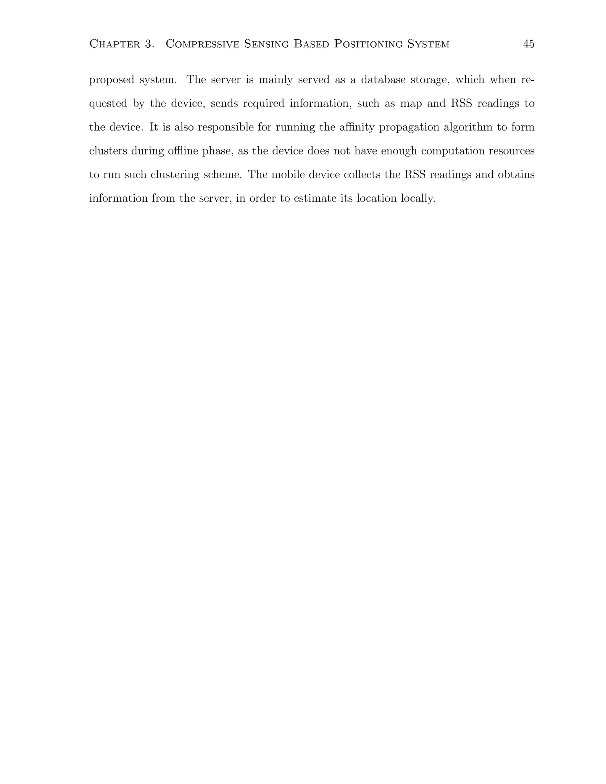 Chapter 3. Compressive Sensing Based Positioning System

45

proposed system. The server is mainly served as a database storage, which when requested by the device, sends required information, such as map and RSS readings to
the device. It is also responsible for running the aﬃnity propagation algorithm to form
clusters during oﬄine phase, as the device does not have enough computation resources
to run such clustering scheme. The mobile device collects the RSS readings and obtains
information from the server, in order to estimate its location locally.

 