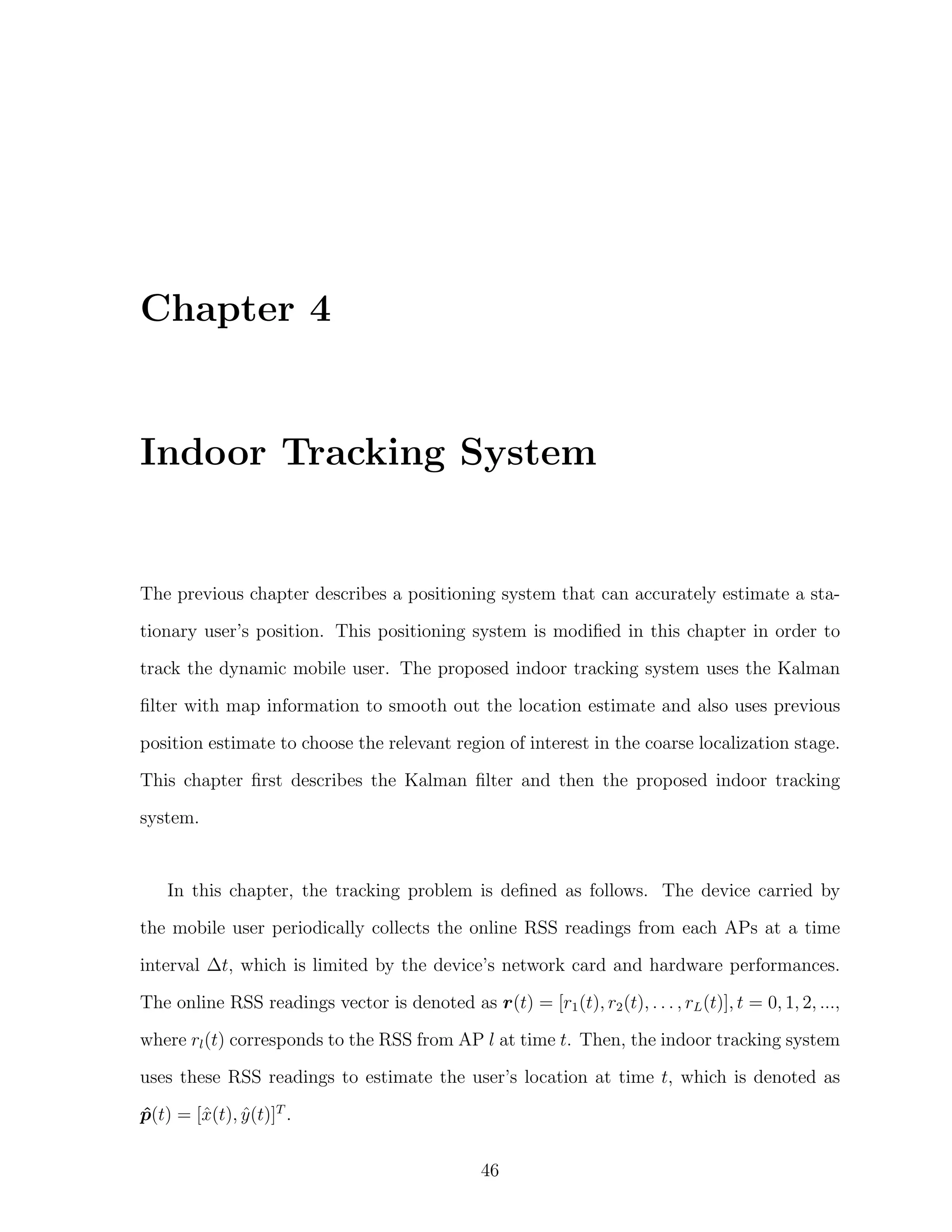 Chapter 4

Indoor Tracking System

The previous chapter describes a positioning system that can accurately estimate a stationary user’s position. This positioning system is modiﬁed in this chapter in order to
track the dynamic mobile user. The proposed indoor tracking system uses the Kalman
ﬁlter with map information to smooth out the location estimate and also uses previous
position estimate to choose the relevant region of interest in the coarse localization stage.
This chapter ﬁrst describes the Kalman ﬁlter and then the proposed indoor tracking
system.

In this chapter, the tracking problem is deﬁned as follows. The device carried by
the mobile user periodically collects the online RSS readings from each APs at a time
interval ∆t, which is limited by the device’s network card and hardware performances.
The online RSS readings vector is denoted as r(t) = [r1 (t), r2 (t), . . . , rL (t)], t = 0, 1, 2, ...,
where rl (t) corresponds to the RSS from AP l at time t. Then, the indoor tracking system
uses these RSS readings to estimate the user’s location at time t, which is denoted as
p(t) = [ˆ(t), y (t)]T .
ˆ
x
ˆ
46

 