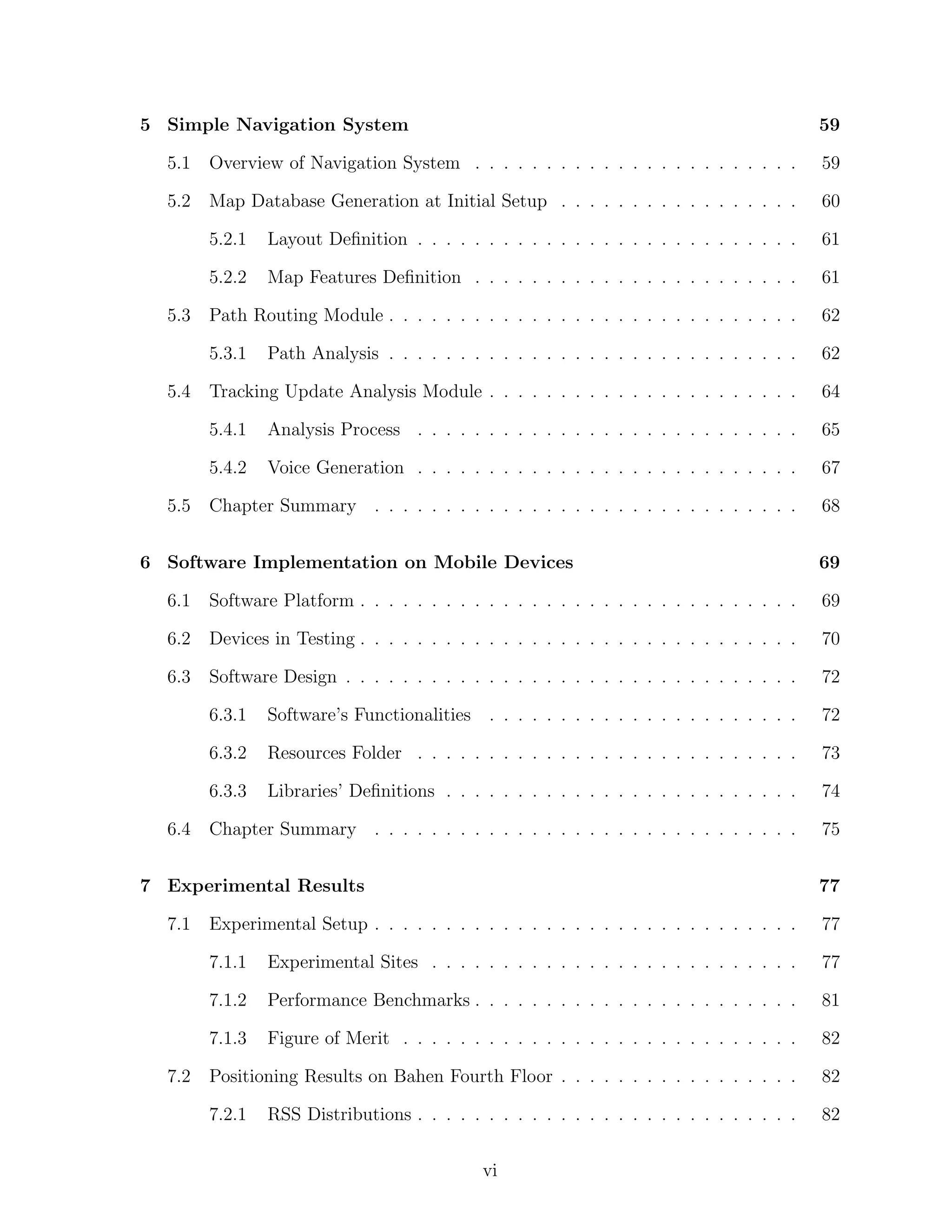 5 Simple Navigation System

59

5.1

Overview of Navigation System . . . . . . . . . . . . . . . . . . . . . . .

59

5.2

Map Database Generation at Initial Setup . . . . . . . . . . . . . . . . .

60

5.2.1

Layout Deﬁnition . . . . . . . . . . . . . . . . . . . . . . . . . . .

61

5.2.2

Map Features Deﬁnition . . . . . . . . . . . . . . . . . . . . . . .

61

Path Routing Module . . . . . . . . . . . . . . . . . . . . . . . . . . . . .

62

5.3.1

Path Analysis . . . . . . . . . . . . . . . . . . . . . . . . . . . . .

62

Tracking Update Analysis Module . . . . . . . . . . . . . . . . . . . . . .

64

5.4.1

Analysis Process . . . . . . . . . . . . . . . . . . . . . . . . . . .

65

5.4.2

Voice Generation . . . . . . . . . . . . . . . . . . . . . . . . . . .

67

Chapter Summary . . . . . . . . . . . . . . . . . . . . . . . . . . . . . .

68

5.3

5.4

5.5

6 Software Implementation on Mobile Devices

69

6.1

Software Platform . . . . . . . . . . . . . . . . . . . . . . . . . . . . . . .

69

6.2

Devices in Testing . . . . . . . . . . . . . . . . . . . . . . . . . . . . . . .

70

6.3

Software Design . . . . . . . . . . . . . . . . . . . . . . . . . . . . . . . .

72

6.3.1

Software’s Functionalities . . . . . . . . . . . . . . . . . . . . . .

72

6.3.2

Resources Folder . . . . . . . . . . . . . . . . . . . . . . . . . . .

73

6.3.3

Libraries’ Deﬁnitions . . . . . . . . . . . . . . . . . . . . . . . . .

74

Chapter Summary . . . . . . . . . . . . . . . . . . . . . . . . . . . . . .

75

6.4

7 Experimental Results
7.1

77
77

7.1.1

Experimental Sites . . . . . . . . . . . . . . . . . . . . . . . . . .

77

7.1.2

Performance Benchmarks . . . . . . . . . . . . . . . . . . . . . . .

81

7.1.3
7.2

Experimental Setup . . . . . . . . . . . . . . . . . . . . . . . . . . . . . .

Figure of Merit . . . . . . . . . . . . . . . . . . . . . . . . . . . .

82

Positioning Results on Bahen Fourth Floor . . . . . . . . . . . . . . . . .

82

7.2.1

82

RSS Distributions . . . . . . . . . . . . . . . . . . . . . . . . . . .
vi

 
