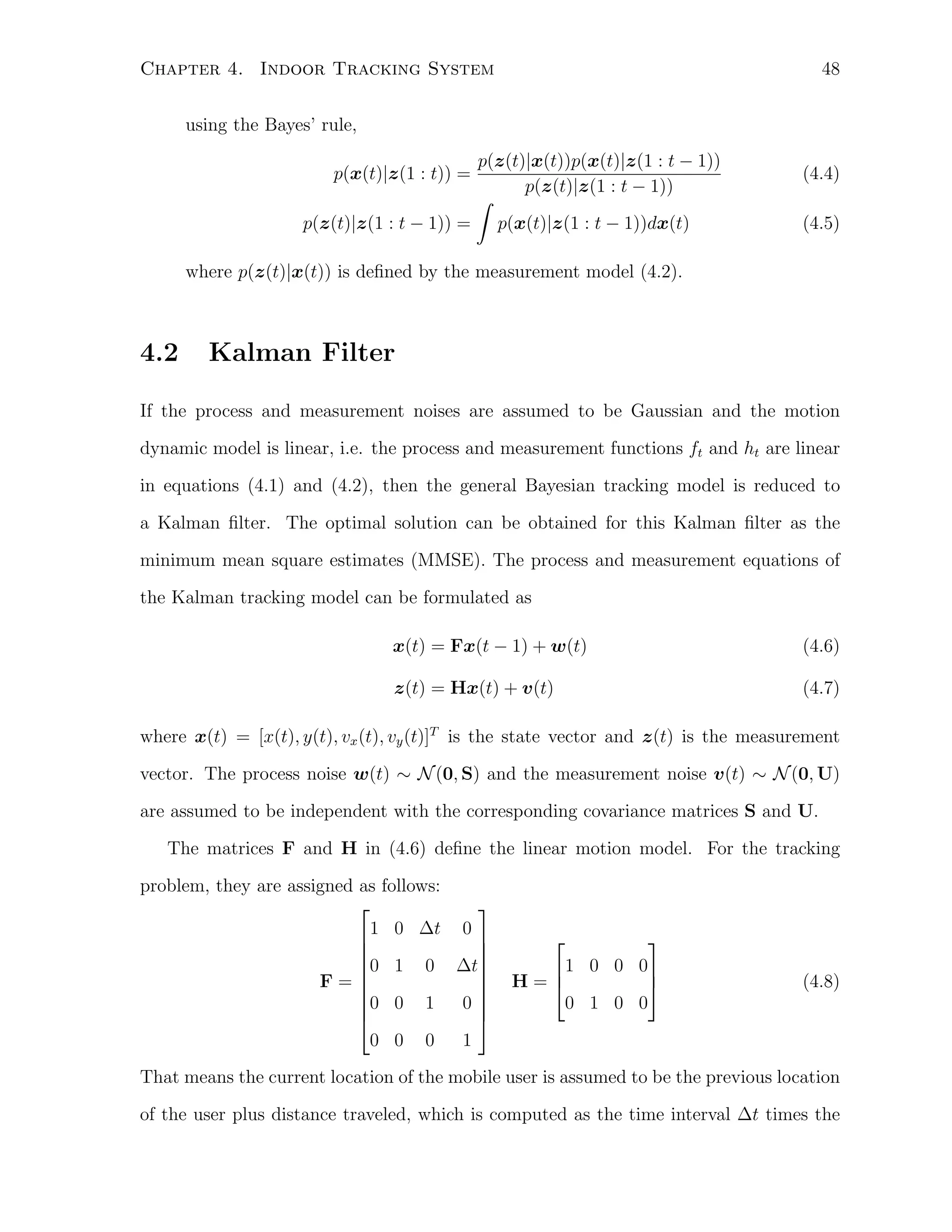 48

Chapter 4. Indoor Tracking System
using the Bayes’ rule,
p(z(t)|x(t))p(x(t)|z(1 : t − 1))
p(z(t)|z(1 : t − 1))
∫
p(z(t)|z(1 : t − 1)) = p(x(t)|z(1 : t − 1))dx(t)
p(x(t)|z(1 : t)) =

(4.4)
(4.5)

where p(z(t)|x(t)) is deﬁned by the measurement model (4.2).

4.2

Kalman Filter

If the process and measurement noises are assumed to be Gaussian and the motion
dynamic model is linear, i.e. the process and measurement functions ft and ht are linear
in equations (4.1) and (4.2), then the general Bayesian tracking model is reduced to
a Kalman ﬁlter. The optimal solution can be obtained for this Kalman ﬁlter as the
minimum mean square estimates (MMSE). The process and measurement equations of
the Kalman tracking model can be formulated as
x(t) = Fx(t − 1) + w(t)

(4.6)

z(t) = Hx(t) + v(t)

(4.7)

where x(t) = [x(t), y(t), vx (t), vy (t)]T is the state vector and z(t) is the measurement
vector. The process noise w(t) ∼ N (0, S) and the measurement noise v(t) ∼ N (0, U)
are assumed to be independent with the corresponding covariance matrices S and U.
The matrices F and H in (4.6) deﬁne the linear motion model. For the tracking
problem, they are assigned as follows:


1 0 ∆t 0




0 1 0 ∆t


F=



0
0 0 1


0 0 0
1



1 0 0 0
H=

0 1 0 0

(4.8)

That means the current location of the mobile user is assumed to be the previous location
of the user plus distance traveled, which is computed as the time interval ∆t times the

 
