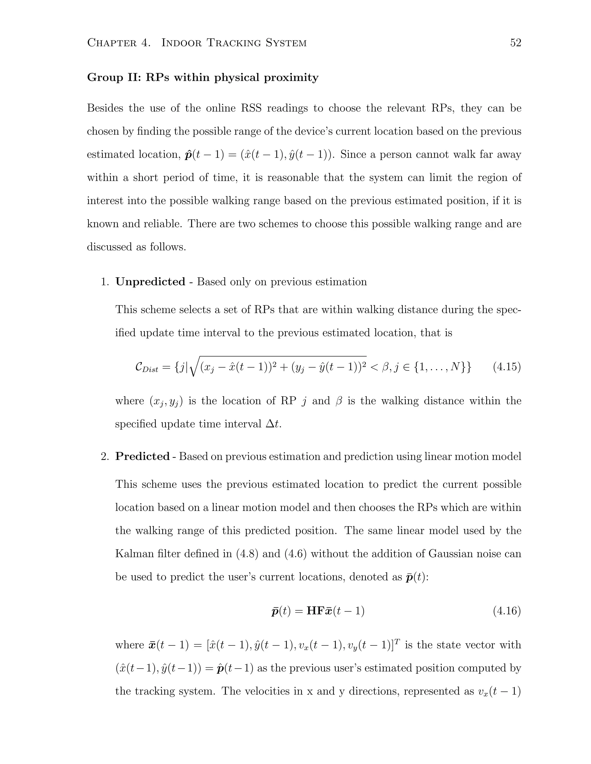 Chapter 4. Indoor Tracking System

52

Group II: RPs within physical proximity
Besides the use of the online RSS readings to choose the relevant RPs, they can be
chosen by ﬁnding the possible range of the device’s current location based on the previous
estimated location, p(t − 1) = (ˆ(t − 1), y (t − 1)). Since a person cannot walk far away
ˆ
x
ˆ
within a short period of time, it is reasonable that the system can limit the region of
interest into the possible walking range based on the previous estimated position, if it is
known and reliable. There are two schemes to choose this possible walking range and are
discussed as follows.
1. Unpredicted - Based only on previous estimation
This scheme selects a set of RPs that are within walking distance during the speciﬁed update time interval to the previous estimated location, that is
√
ˆ
ˆ
CDist = {j| (xj − x(t − 1))2 + (yj − y (t − 1))2 < β, j ∈ {1, . . . , N }}

(4.15)

where (xj , yj ) is the location of RP j and β is the walking distance within the
speciﬁed update time interval ∆t.
2. Predicted - Based on previous estimation and prediction using linear motion model
This scheme uses the previous estimated location to predict the current possible
location based on a linear motion model and then chooses the RPs which are within
the walking range of this predicted position. The same linear model used by the
Kalman ﬁlter deﬁned in (4.8) and (4.6) without the addition of Gaussian noise can
¯
be used to predict the user’s current locations, denoted as p(t):
p(t) = HF¯(t − 1)
¯
x

(4.16)

where x(t − 1) = [ˆ(t − 1), y (t − 1), vx (t − 1), vy (t − 1)]T is the state vector with
¯
x
ˆ
ˆ
(ˆ(t − 1), y (t − 1)) = p(t − 1) as the previous user’s estimated position computed by
x
ˆ
the tracking system. The velocities in x and y directions, represented as vx (t − 1)

 