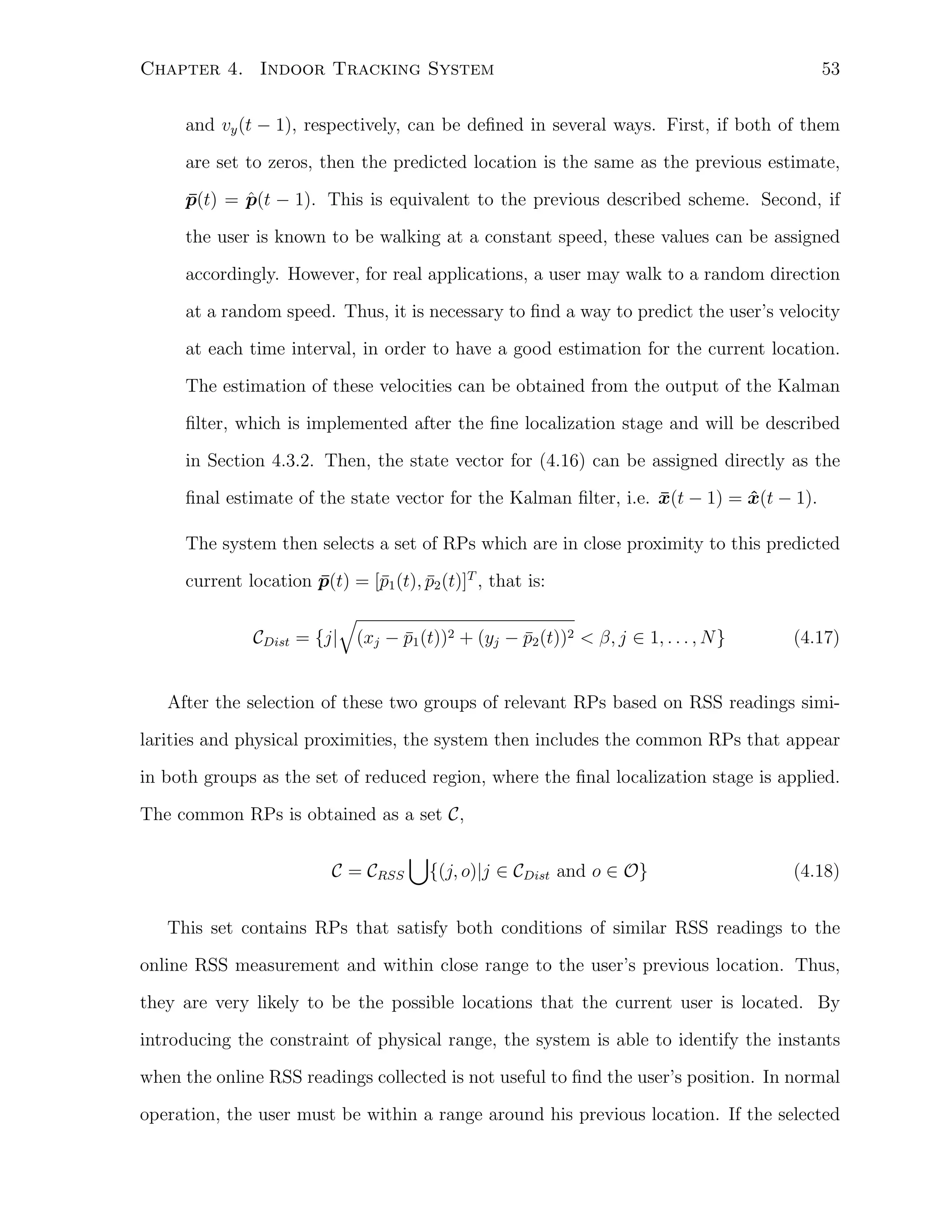 53

Chapter 4. Indoor Tracking System

and vy (t − 1), respectively, can be deﬁned in several ways. First, if both of them
are set to zeros, then the predicted location is the same as the previous estimate,
ˆ
p(t) = p(t − 1). This is equivalent to the previous described scheme. Second, if
¯
the user is known to be walking at a constant speed, these values can be assigned
accordingly. However, for real applications, a user may walk to a random direction
at a random speed. Thus, it is necessary to ﬁnd a way to predict the user’s velocity
at each time interval, in order to have a good estimation for the current location.
The estimation of these velocities can be obtained from the output of the Kalman
ﬁlter, which is implemented after the ﬁne localization stage and will be described
in Section 4.3.2. Then, the state vector for (4.16) can be assigned directly as the
ﬁnal estimate of the state vector for the Kalman ﬁlter, i.e. x(t − 1) = x(t − 1).
¯
ˆ
The system then selects a set of RPs which are in close proximity to this predicted
current location p(t) = [¯1 (t), p2 (t)]T , that is:
¯
p
¯
CDist

√
¯
¯
= {j| (xj − p1 (t))2 + (yj − p2 (t))2 < β, j ∈ 1, . . . , N }

(4.17)

After the selection of these two groups of relevant RPs based on RSS readings similarities and physical proximities, the system then includes the common RPs that appear
in both groups as the set of reduced region, where the ﬁnal localization stage is applied.
The common RPs is obtained as a set C,
C = CRSS

∪

{(j, o)|j ∈ CDist and o ∈ O}

(4.18)

This set contains RPs that satisfy both conditions of similar RSS readings to the
online RSS measurement and within close range to the user’s previous location. Thus,
they are very likely to be the possible locations that the current user is located. By
introducing the constraint of physical range, the system is able to identify the instants
when the online RSS readings collected is not useful to ﬁnd the user’s position. In normal
operation, the user must be within a range around his previous location. If the selected

 