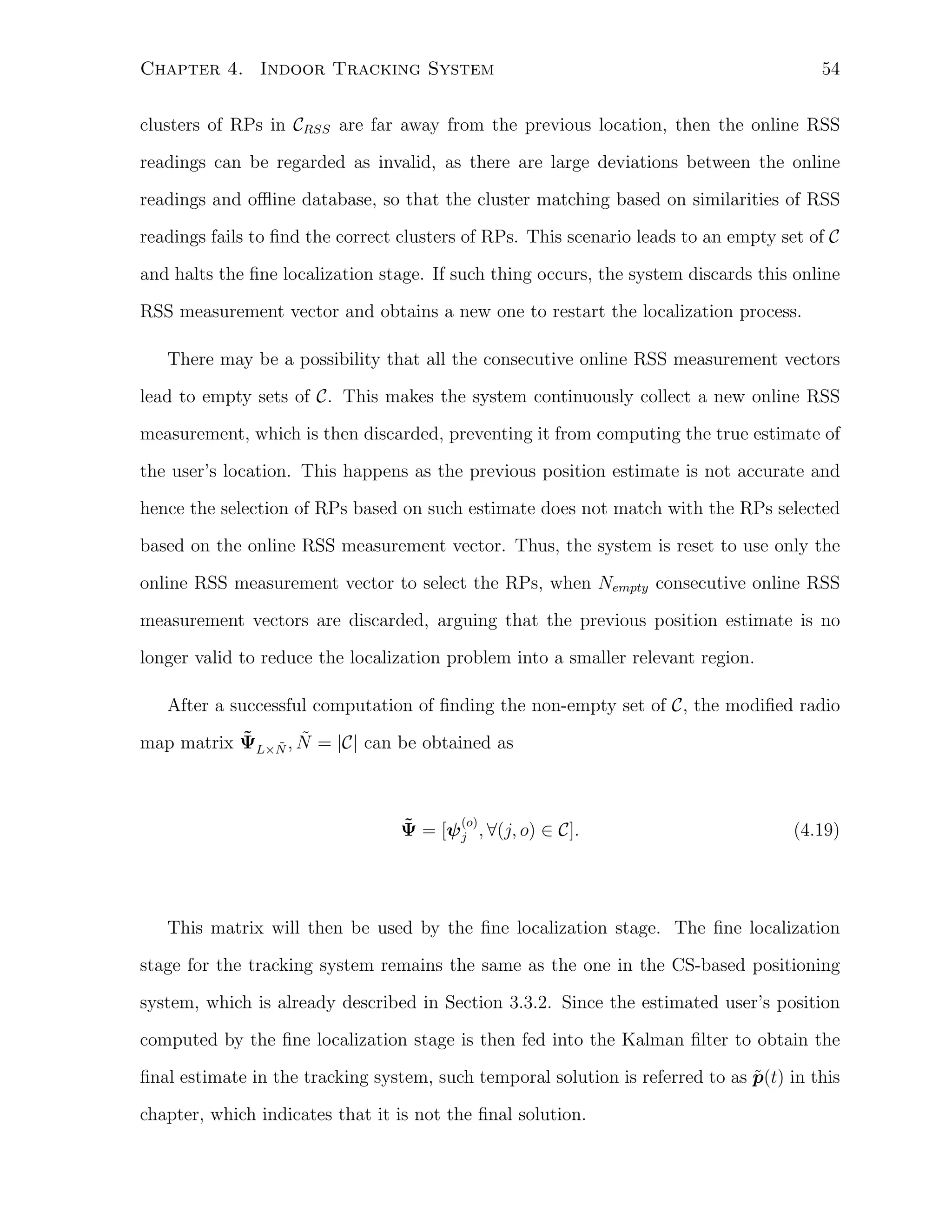 54

Chapter 4. Indoor Tracking System

clusters of RPs in CRSS are far away from the previous location, then the online RSS
readings can be regarded as invalid, as there are large deviations between the online
readings and oﬄine database, so that the cluster matching based on similarities of RSS
readings fails to ﬁnd the correct clusters of RPs. This scenario leads to an empty set of C
and halts the ﬁne localization stage. If such thing occurs, the system discards this online
RSS measurement vector and obtains a new one to restart the localization process.
There may be a possibility that all the consecutive online RSS measurement vectors
lead to empty sets of C. This makes the system continuously collect a new online RSS
measurement, which is then discarded, preventing it from computing the true estimate of
the user’s location. This happens as the previous position estimate is not accurate and
hence the selection of RPs based on such estimate does not match with the RPs selected
based on the online RSS measurement vector. Thus, the system is reset to use only the
online RSS measurement vector to select the RPs, when Nempty consecutive online RSS
measurement vectors are discarded, arguing that the previous position estimate is no
longer valid to reduce the localization problem into a smaller relevant region.
After a successful computation of ﬁnding the non-empty set of C, the modiﬁed radio
˜ ˜ ˜
map matrix ΨL×N , N = |C| can be obtained as

(o)
˜
Ψ = [ψ j , ∀(j, o) ∈ C].

(4.19)

This matrix will then be used by the ﬁne localization stage. The ﬁne localization
stage for the tracking system remains the same as the one in the CS-based positioning
system, which is already described in Section 3.3.2. Since the estimated user’s position
computed by the ﬁne localization stage is then fed into the Kalman ﬁlter to obtain the
˜
ﬁnal estimate in the tracking system, such temporal solution is referred to as p(t) in this
chapter, which indicates that it is not the ﬁnal solution.

 