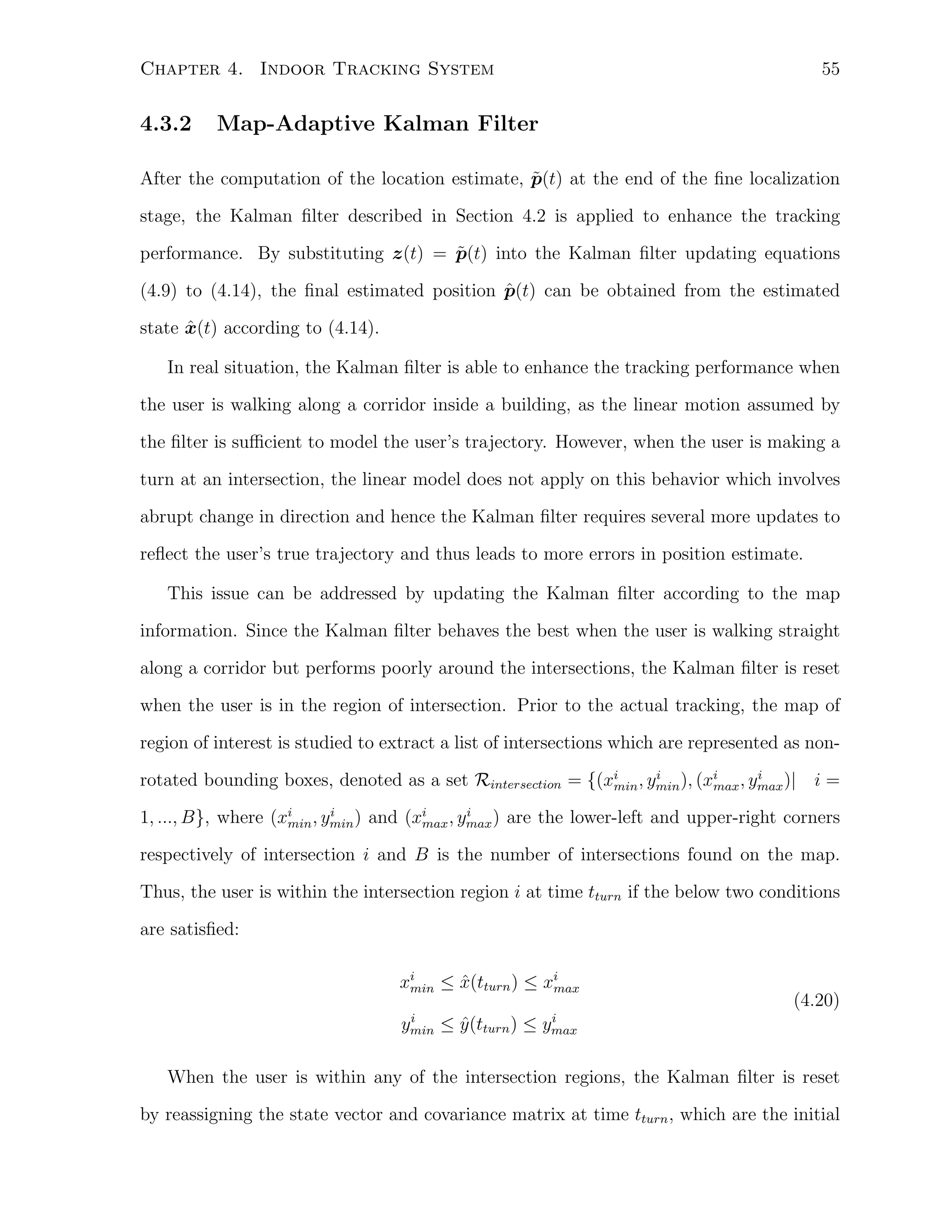 55

Chapter 4. Indoor Tracking System

4.3.2

Map-Adaptive Kalman Filter

˜
After the computation of the location estimate, p(t) at the end of the ﬁne localization
stage, the Kalman ﬁlter described in Section 4.2 is applied to enhance the tracking
˜
performance. By substituting z(t) = p(t) into the Kalman ﬁlter updating equations
ˆ
(4.9) to (4.14), the ﬁnal estimated position p(t) can be obtained from the estimated
ˆ
state x(t) according to (4.14).
In real situation, the Kalman ﬁlter is able to enhance the tracking performance when
the user is walking along a corridor inside a building, as the linear motion assumed by
the ﬁlter is suﬃcient to model the user’s trajectory. However, when the user is making a
turn at an intersection, the linear model does not apply on this behavior which involves
abrupt change in direction and hence the Kalman ﬁlter requires several more updates to
reﬂect the user’s true trajectory and thus leads to more errors in position estimate.
This issue can be addressed by updating the Kalman ﬁlter according to the map
information. Since the Kalman ﬁlter behaves the best when the user is walking straight
along a corridor but performs poorly around the intersections, the Kalman ﬁlter is reset
when the user is in the region of intersection. Prior to the actual tracking, the map of
region of interest is studied to extract a list of intersections which are represented as noni
i
rotated bounding boxes, denoted as a set Rintersection = {(xi , ymin ), (xi , ymax )| i =
min
max
i
i
1, ..., B}, where (xi , ymin ) and (xi , ymax ) are the lower-left and upper-right corners
min
max

respectively of intersection i and B is the number of intersections found on the map.
Thus, the user is within the intersection region i at time tturn if the below two conditions
are satisﬁed:
ˆ
xi ≤ x(tturn ) ≤ xi
max
min
i
ymin

≤ y (tturn ) ≤
ˆ

(4.20)

i
ymax

When the user is within any of the intersection regions, the Kalman ﬁlter is reset
by reassigning the state vector and covariance matrix at time tturn , which are the initial

 