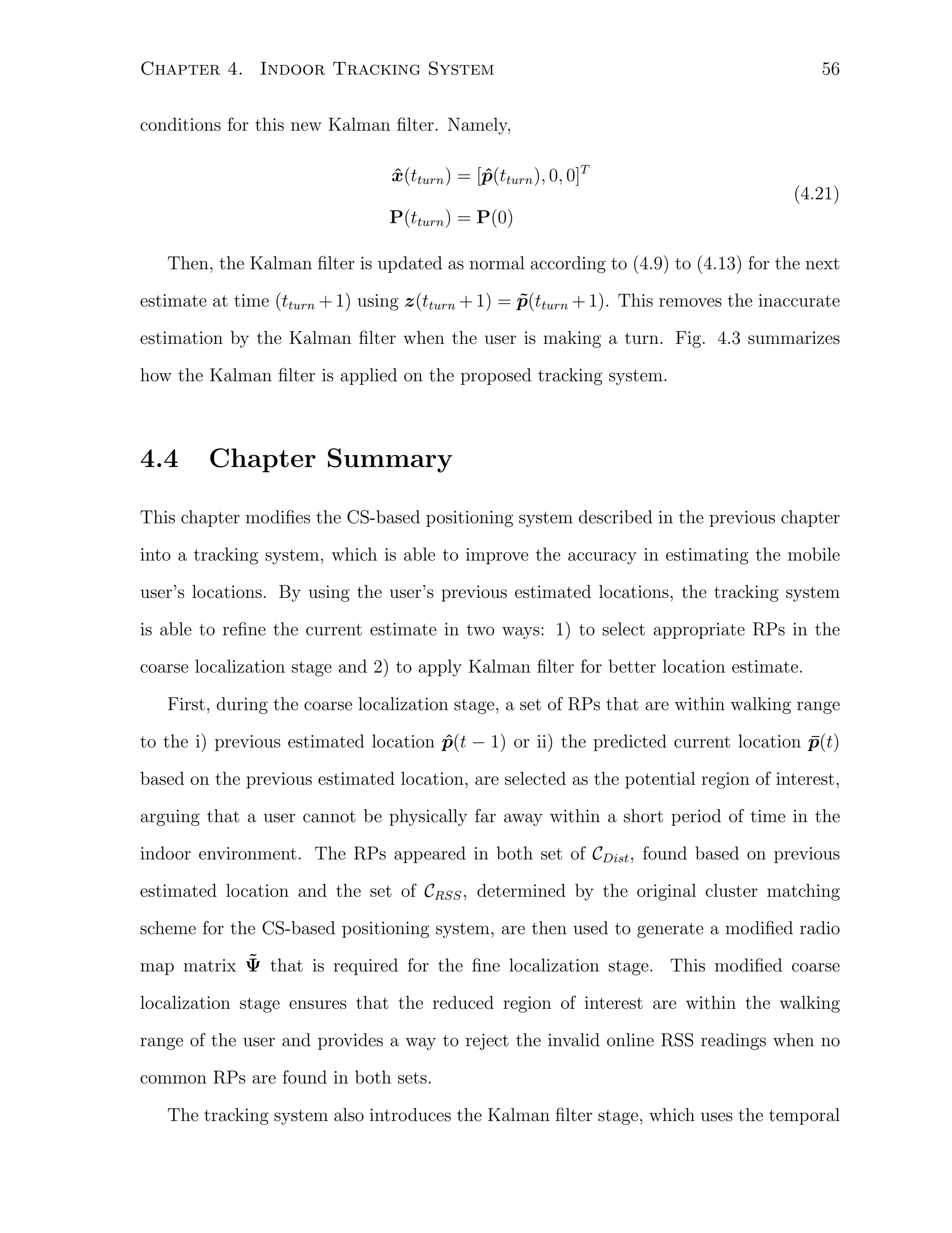56

Chapter 4. Indoor Tracking System
conditions for this new Kalman ﬁlter. Namely,
x(tturn ) = [p(tturn ), 0, 0]T
ˆ
ˆ

(4.21)
P(tturn ) = P(0)
Then, the Kalman ﬁlter is updated as normal according to (4.9) to (4.13) for the next
estimate at time (tturn + 1) using z(tturn + 1) = p(tturn + 1). This removes the inaccurate
˜
estimation by the Kalman ﬁlter when the user is making a turn. Fig. 4.3 summarizes
how the Kalman ﬁlter is applied on the proposed tracking system.

4.4

Chapter Summary

This chapter modiﬁes the CS-based positioning system described in the previous chapter
into a tracking system, which is able to improve the accuracy in estimating the mobile
user’s locations. By using the user’s previous estimated locations, the tracking system
is able to reﬁne the current estimate in two ways: 1) to select appropriate RPs in the
coarse localization stage and 2) to apply Kalman ﬁlter for better location estimate.
First, during the coarse localization stage, a set of RPs that are within walking range
to the i) previous estimated location p(t − 1) or ii) the predicted current location p(t)
ˆ
¯
based on the previous estimated location, are selected as the potential region of interest,
arguing that a user cannot be physically far away within a short period of time in the
indoor environment. The RPs appeared in both set of CDist , found based on previous
estimated location and the set of CRSS , determined by the original cluster matching
scheme for the CS-based positioning system, are then used to generate a modiﬁed radio
˜
map matrix Ψ that is required for the ﬁne localization stage. This modiﬁed coarse
localization stage ensures that the reduced region of interest are within the walking
range of the user and provides a way to reject the invalid online RSS readings when no
common RPs are found in both sets.
The tracking system also introduces the Kalman ﬁlter stage, which uses the temporal

 