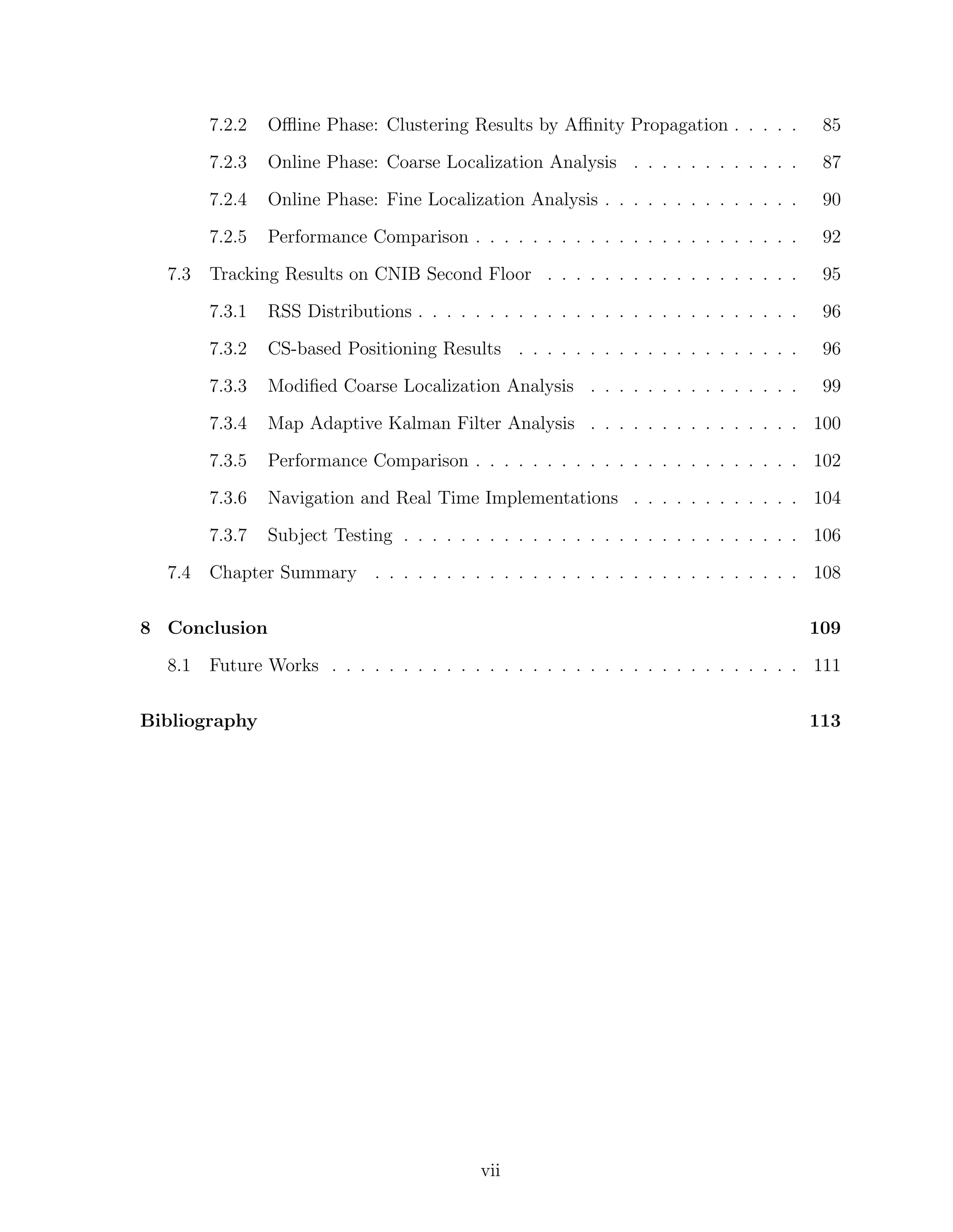 7.2.2

Online Phase: Coarse Localization Analysis . . . . . . . . . . . .

87

7.2.4

Online Phase: Fine Localization Analysis . . . . . . . . . . . . . .

90

7.2.5

Performance Comparison . . . . . . . . . . . . . . . . . . . . . . .

92

Tracking Results on CNIB Second Floor . . . . . . . . . . . . . . . . . .

95

7.3.1

RSS Distributions . . . . . . . . . . . . . . . . . . . . . . . . . . .

96

7.3.2

CS-based Positioning Results . . . . . . . . . . . . . . . . . . . .

96

7.3.3

Modiﬁed Coarse Localization Analysis . . . . . . . . . . . . . . .

99

7.3.4

Map Adaptive Kalman Filter Analysis . . . . . . . . . . . . . . . 100

7.3.5

Performance Comparison . . . . . . . . . . . . . . . . . . . . . . . 102

7.3.6

Navigation and Real Time Implementations . . . . . . . . . . . . 104

7.3.7
7.4

85

7.2.3

7.3

Oﬄine Phase: Clustering Results by Aﬃnity Propagation . . . . .

Subject Testing . . . . . . . . . . . . . . . . . . . . . . . . . . . . 106

Chapter Summary . . . . . . . . . . . . . . . . . . . . . . . . . . . . . . 108

8 Conclusion
8.1

109

Future Works . . . . . . . . . . . . . . . . . . . . . . . . . . . . . . . . . 111

Bibliography

113

vii

 