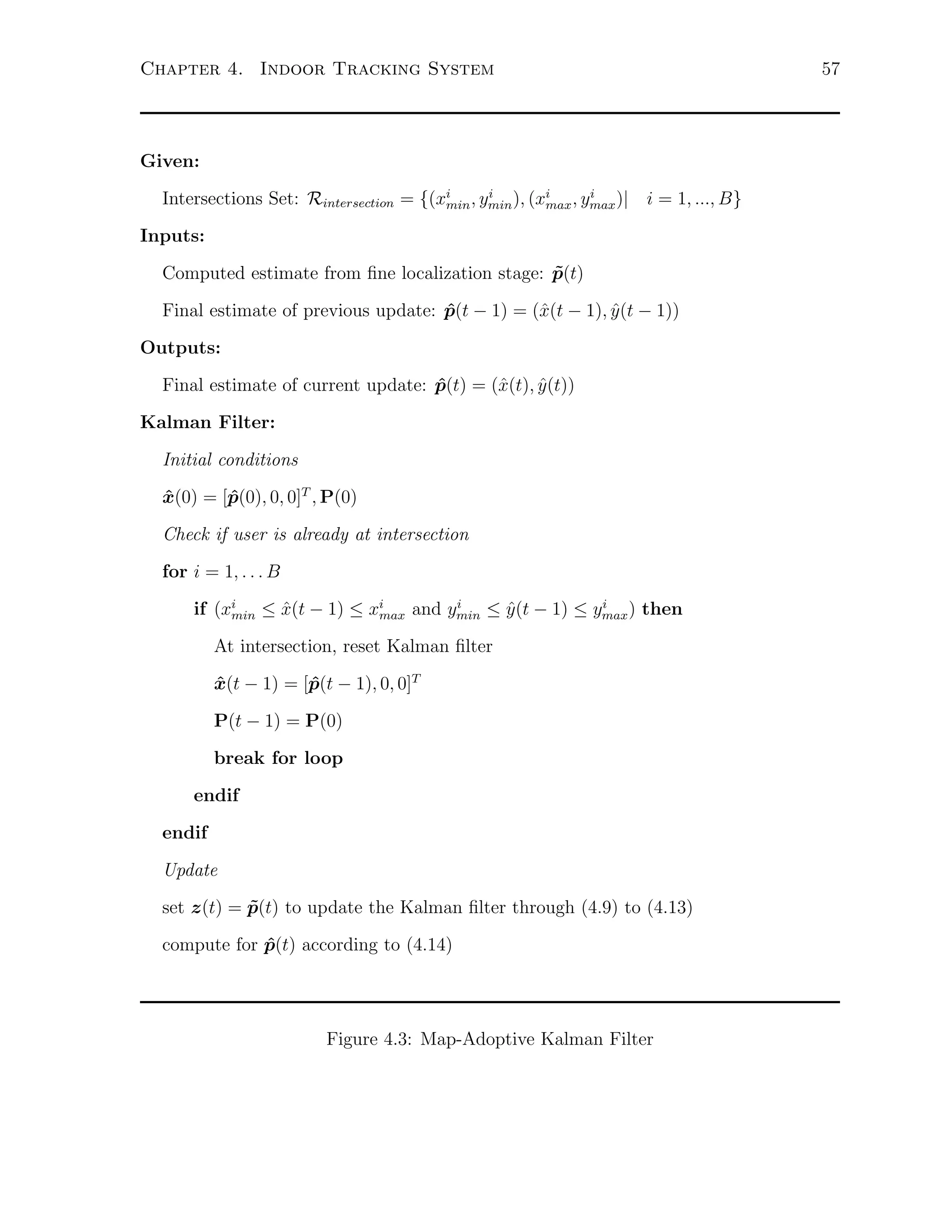 Chapter 4. Indoor Tracking System

Given:
i
i
Intersections Set: Rintersection = {(xi , ymin ), (xi , ymax )| i = 1, ..., B}
min
max

Inputs:
Computed estimate from ﬁne localization stage: p(t)
˜
Final estimate of previous update: p(t − 1) = (ˆ(t − 1), y (t − 1))
ˆ
x
ˆ
Outputs:
Final estimate of current update: p(t) = (ˆ(t), y (t))
ˆ
x
ˆ
Kalman Filter:
Initial conditions
x(0) = [p(0), 0, 0]T , P(0)
ˆ
ˆ
Check if user is already at intersection
for i = 1, . . . B
i
i
if (xi ≤ x(t − 1) ≤ xi
ˆ
ˆ
min
max and ymin ≤ y (t − 1) ≤ ymax ) then

At intersection, reset Kalman ﬁlter
x(t − 1) = [p(t − 1), 0, 0]T
ˆ
ˆ
P(t − 1) = P(0)
break for loop
endif
endif
Update
set z(t) = p(t) to update the Kalman ﬁlter through (4.9) to (4.13)
˜
compute for p(t) according to (4.14)
ˆ

Figure 4.3: Map-Adoptive Kalman Filter

57

 