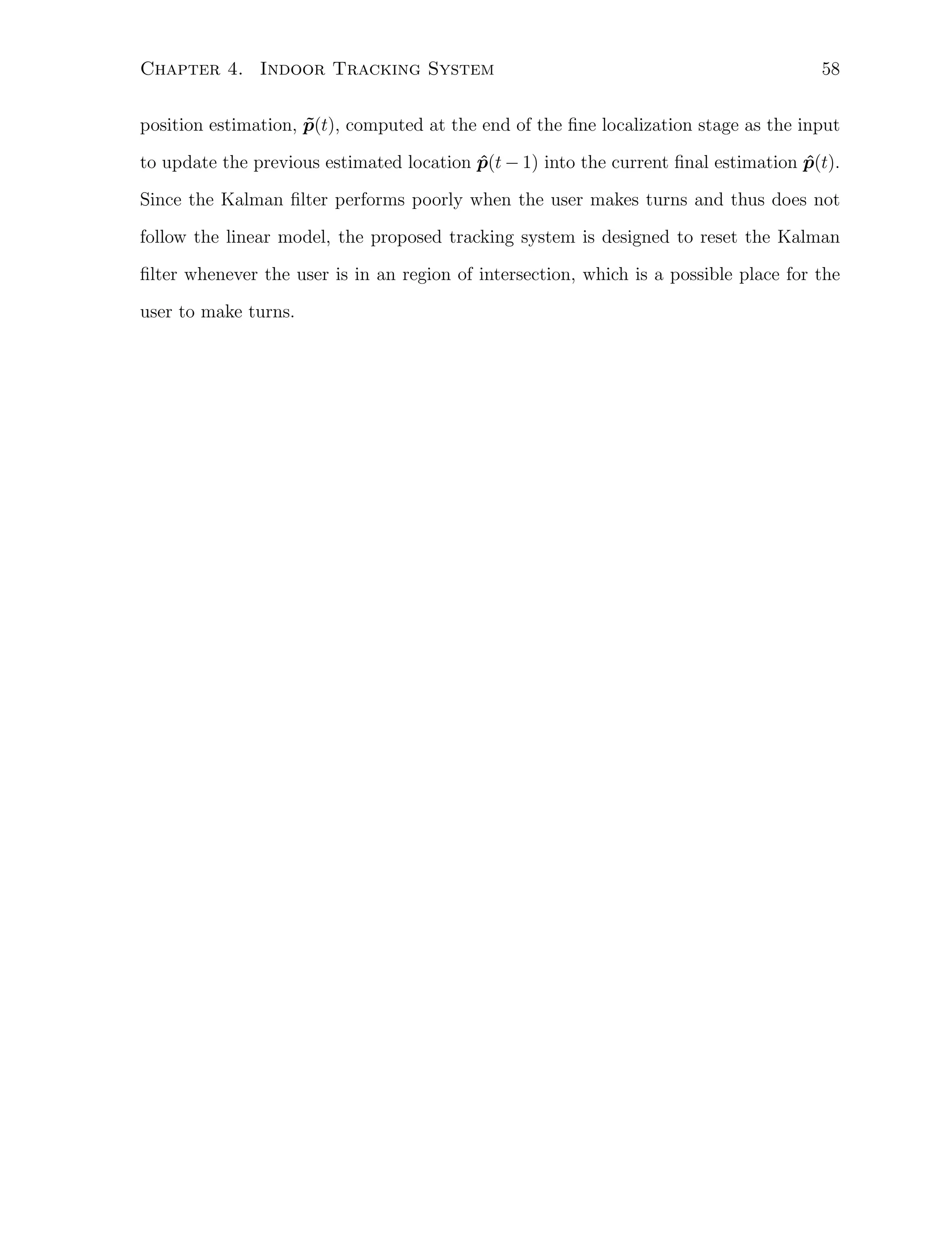 Chapter 4. Indoor Tracking System

58

position estimation, p(t), computed at the end of the ﬁne localization stage as the input
˜
to update the previous estimated location p(t − 1) into the current ﬁnal estimation p(t).
ˆ
ˆ
Since the Kalman ﬁlter performs poorly when the user makes turns and thus does not
follow the linear model, the proposed tracking system is designed to reset the Kalman
ﬁlter whenever the user is in an region of intersection, which is a possible place for the
user to make turns.

 