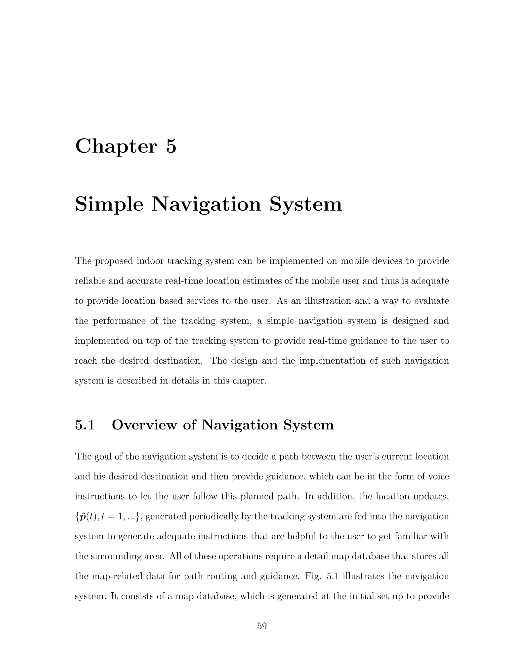 Chapter 5
Simple Navigation System
The proposed indoor tracking system can be implemented on mobile devices to provide
reliable and accurate real-time location estimates of the mobile user and thus is adequate
to provide location based services to the user. As an illustration and a way to evaluate
the performance of the tracking system, a simple navigation system is designed and
implemented on top of the tracking system to provide real-time guidance to the user to
reach the desired destination. The design and the implementation of such navigation
system is described in details in this chapter.

5.1

Overview of Navigation System

The goal of the navigation system is to decide a path between the user’s current location
and his desired destination and then provide guidance, which can be in the form of voice
instructions to let the user follow this planned path. In addition, the location updates,
{p(t), t = 1, ...}, generated periodically by the tracking system are fed into the navigation
ˆ
system to generate adequate instructions that are helpful to the user to get familiar with
the surrounding area. All of these operations require a detail map database that stores all
the map-related data for path routing and guidance. Fig. 5.1 illustrates the navigation
system. It consists of a map database, which is generated at the initial set up to provide
59

 