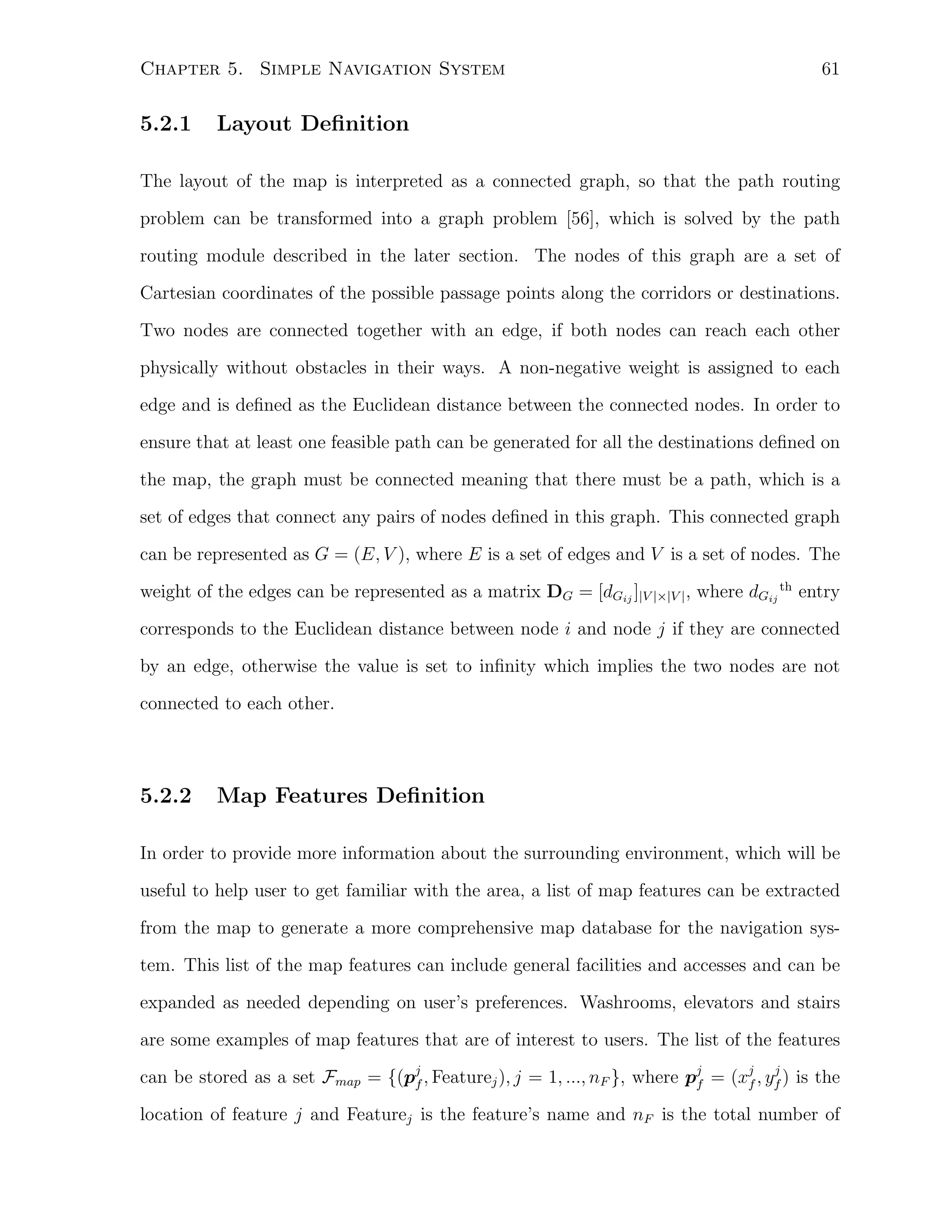 Chapter 5. Simple Navigation System

5.2.1

61

Layout Deﬁnition

The layout of the map is interpreted as a connected graph, so that the path routing
problem can be transformed into a graph problem [56], which is solved by the path
routing module described in the later section. The nodes of this graph are a set of
Cartesian coordinates of the possible passage points along the corridors or destinations.
Two nodes are connected together with an edge, if both nodes can reach each other
physically without obstacles in their ways. A non-negative weight is assigned to each
edge and is deﬁned as the Euclidean distance between the connected nodes. In order to
ensure that at least one feasible path can be generated for all the destinations deﬁned on
the map, the graph must be connected meaning that there must be a path, which is a
set of edges that connect any pairs of nodes deﬁned in this graph. This connected graph
can be represented as G = (E, V ), where E is a set of edges and V is a set of nodes. The
weight of the edges can be represented as a matrix DG = [dGij ]|V |×|V | , where dGij th entry
corresponds to the Euclidean distance between node i and node j if they are connected
by an edge, otherwise the value is set to inﬁnity which implies the two nodes are not
connected to each other.

5.2.2

Map Features Deﬁnition

In order to provide more information about the surrounding environment, which will be
useful to help user to get familiar with the area, a list of map features can be extracted
from the map to generate a more comprehensive map database for the navigation system. This list of the map features can include general facilities and accesses and can be
expanded as needed depending on user’s preferences. Washrooms, elevators and stairs
are some examples of map features that are of interest to users. The list of the features
j
can be stored as a set Fmap = {(pj , Featurej ), j = 1, ..., nF }, where pj = (xj , yf ) is the
f
f
f

location of feature j and Featurej is the feature’s name and nF is the total number of

 