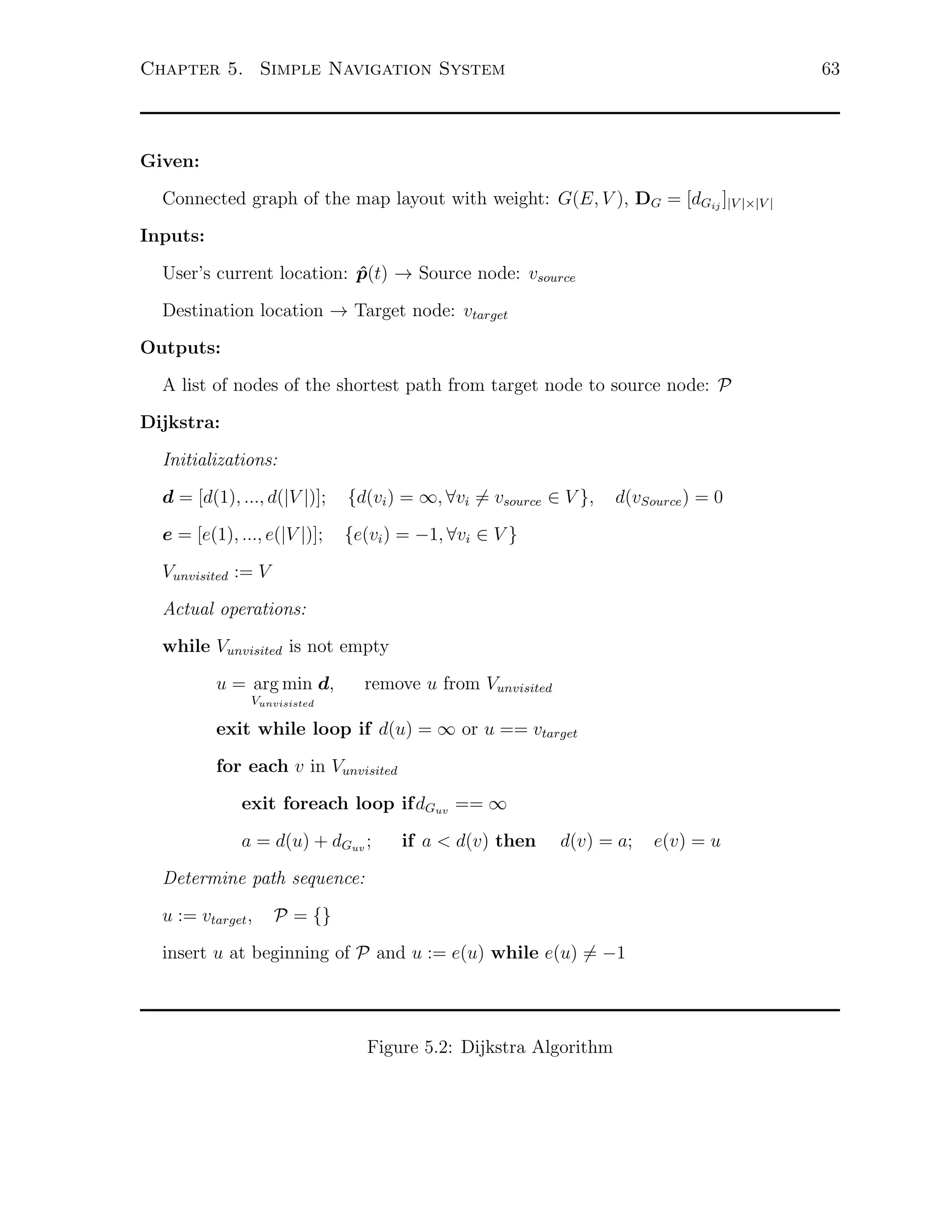 63

Chapter 5. Simple Navigation System

Given:
Connected graph of the map layout with weight: G(E, V ), DG = [dGij ]|V |×|V |
Inputs:
User’s current location: p(t) → Source node: vsource
ˆ
Destination location → Target node: vtarget
Outputs:
A list of nodes of the shortest path from target node to source node: P
Dijkstra:
Initializations:
d = [d(1), ..., d(|V |)];

{d(vi ) = ∞, ∀vi ̸= vsource ∈ V },

e = [e(1), ..., e(|V |)];

{e(vi ) = −1, ∀vi ∈ V }

d(vSource ) = 0

Vunvisited := V
Actual operations:
while Vunvisited is not empty
u = arg min d,

remove u from Vunvisited

Vunvisisted

exit while loop if d(u) = ∞ or u == vtarget
for each v in Vunvisited
exit foreach loop ifdGuv == ∞
a = d(u) + dGuv ;

if a < d(v) then

d(v) = a;

Determine path sequence:
u := vtarget ,

P = {}

insert u at beginning of P and u := e(u) while e(u) ̸= −1

Figure 5.2: Dijkstra Algorithm

e(v) = u

 