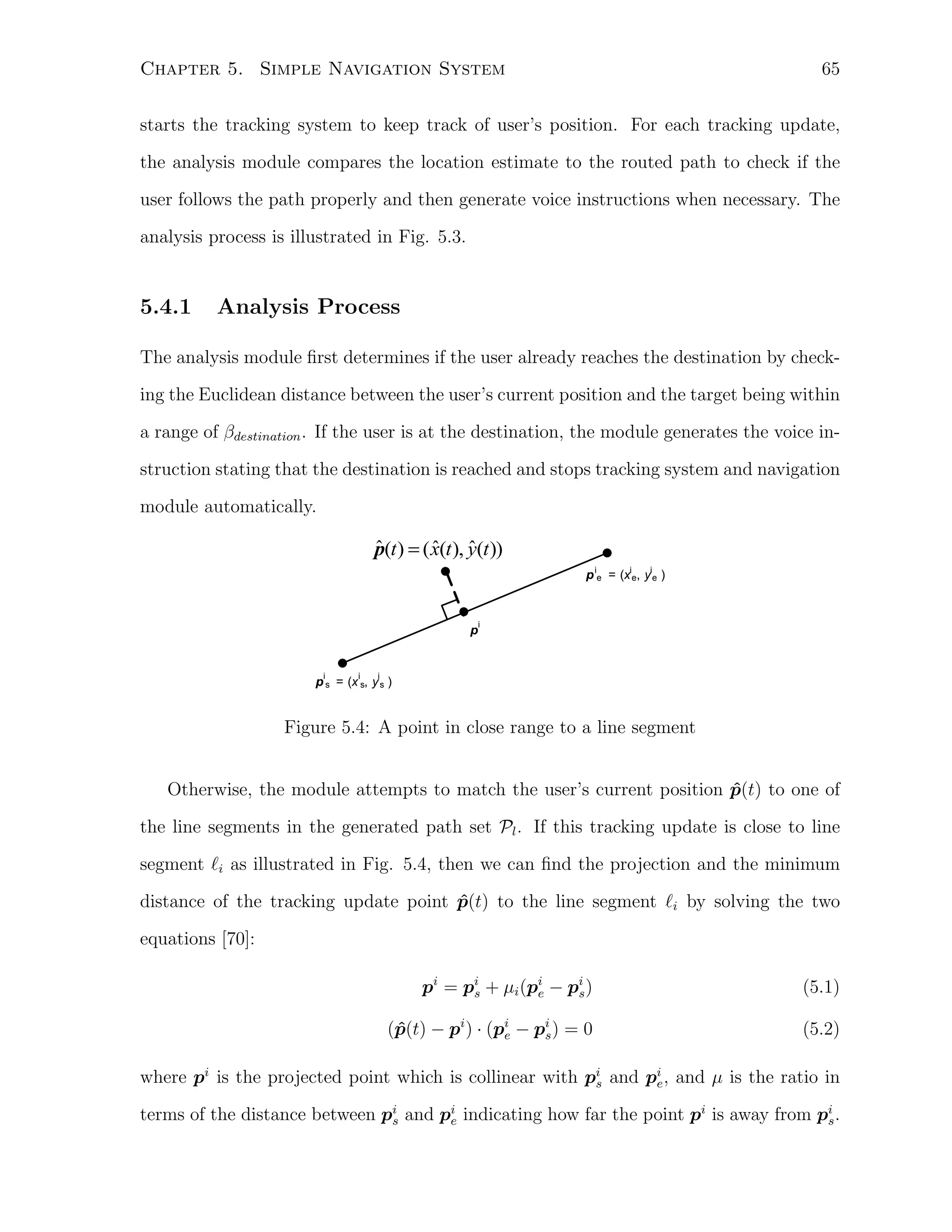 65

Chapter 5. Simple Navigation System

starts the tracking system to keep track of user’s position. For each tracking update,
the analysis module compares the location estimate to the routed path to check if the
user follows the path properly and then generate voice instructions when necessary. The
analysis process is illustrated in Fig. 5.3.

5.4.1

Analysis Process

The analysis module ﬁrst determines if the user already reaches the destination by checking the Euclidean distance between the user’s current position and the target being within
a range of βdestination . If the user is at the destination, the module generates the voice instruction stating that the destination is reached and stops tracking system and navigation
module automatically.

ˆ
ˆ
ˆ
p(t ) = ( x(t ), y(t ))
p ie = (xie, yie )

p

i

i

i

i

p s = (x s, y s )

Figure 5.4: A point in close range to a line segment
Otherwise, the module attempts to match the user’s current position p(t) to one of
ˆ
the line segments in the generated path set Pl . If this tracking update is close to line
segment ℓi as illustrated in Fig. 5.4, then we can ﬁnd the projection and the minimum
distance of the tracking update point p(t) to the line segment ℓi by solving the two
ˆ
equations [70]:
pi = pi + µi (pi − pi )
s
e
s

(5.1)

(p(t) − pi ) · (pi − pi ) = 0
ˆ
s
e

(5.2)

where pi is the projected point which is collinear with pi and pi , and µ is the ratio in
e
s
terms of the distance between pi and pi indicating how far the point pi is away from pi .
s
e
s

 