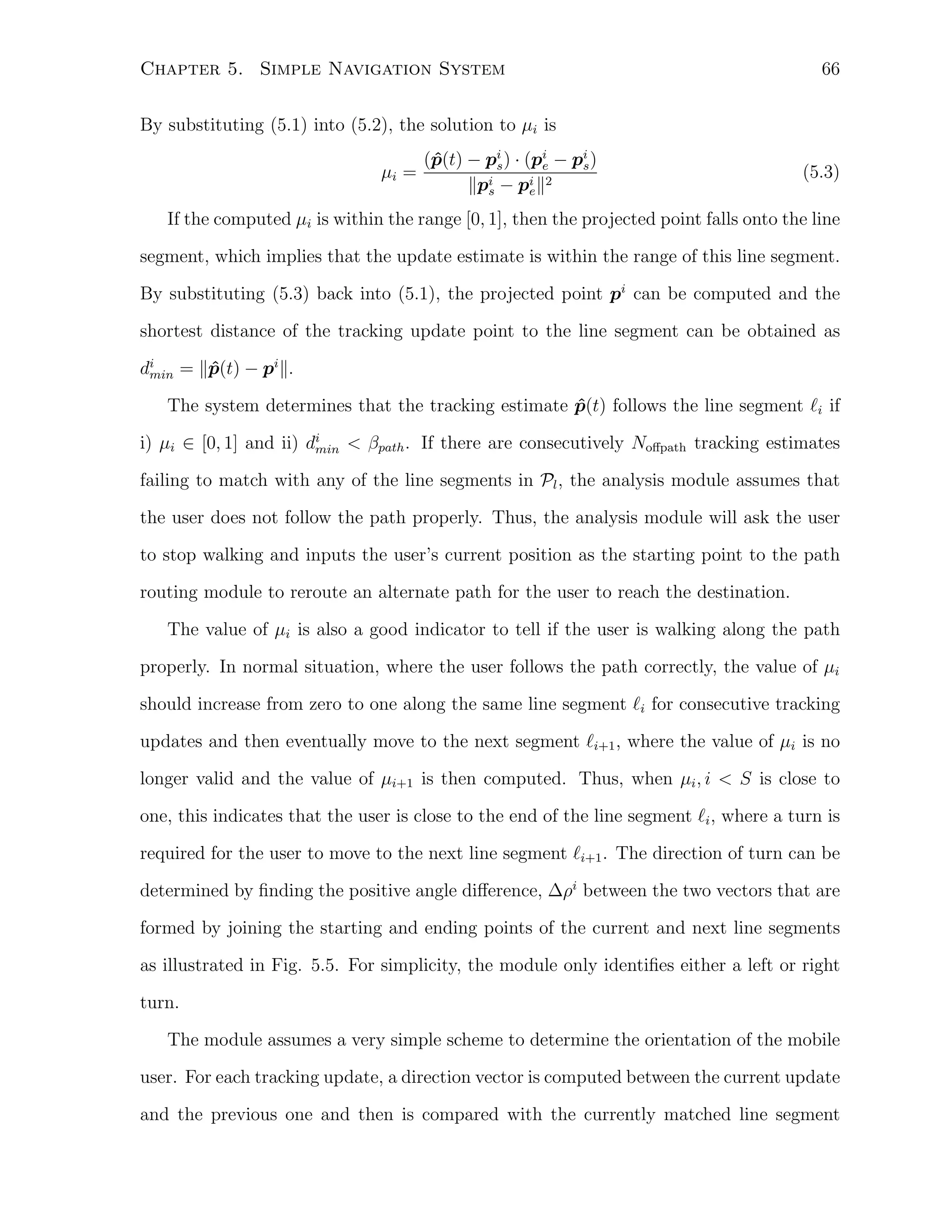 Chapter 5. Simple Navigation System

66

By substituting (5.1) into (5.2), the solution to µi is
µi =

(p(t) − pi ) · (pi − pi )
ˆ
s
e
s
∥pi − pi ∥2
s
e

(5.3)

If the computed µi is within the range [0, 1], then the projected point falls onto the line
segment, which implies that the update estimate is within the range of this line segment.
By substituting (5.3) back into (5.1), the projected point pi can be computed and the
shortest distance of the tracking update point to the line segment can be obtained as
di = ∥p(t) − pi ∥.
ˆ
min
The system determines that the tracking estimate p(t) follows the line segment ℓi if
ˆ
i) µi ∈ [0, 1] and ii) di < βpath . If there are consecutively Noﬀpath tracking estimates
min
failing to match with any of the line segments in Pl , the analysis module assumes that
the user does not follow the path properly. Thus, the analysis module will ask the user
to stop walking and inputs the user’s current position as the starting point to the path
routing module to reroute an alternate path for the user to reach the destination.
The value of µi is also a good indicator to tell if the user is walking along the path
properly. In normal situation, where the user follows the path correctly, the value of µi
should increase from zero to one along the same line segment ℓi for consecutive tracking
updates and then eventually move to the next segment ℓi+1 , where the value of µi is no
longer valid and the value of µi+1 is then computed. Thus, when µi , i < S is close to
one, this indicates that the user is close to the end of the line segment ℓi , where a turn is
required for the user to move to the next line segment ℓi+1 . The direction of turn can be
determined by ﬁnding the positive angle diﬀerence, ∆ρi between the two vectors that are
formed by joining the starting and ending points of the current and next line segments
as illustrated in Fig. 5.5. For simplicity, the module only identiﬁes either a left or right
turn.
The module assumes a very simple scheme to determine the orientation of the mobile
user. For each tracking update, a direction vector is computed between the current update
and the previous one and then is compared with the currently matched line segment

 