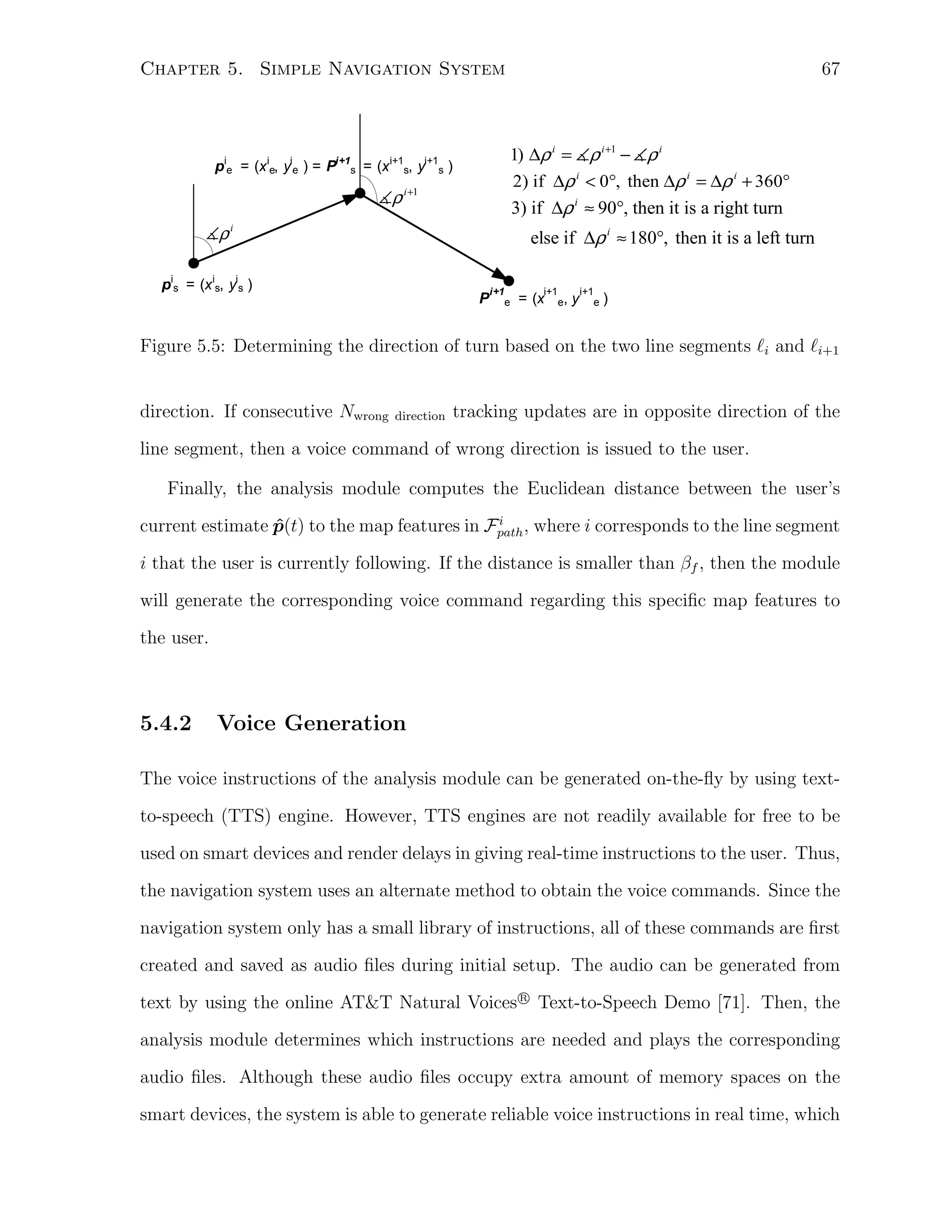 67

Chapter 5. Simple Navigation System

1) ∆ρ i = ρ i +1 − ρ i
2) if ∆ρ i < 0°, then ∆ρ i = ∆ρ i + 360°

pie = (x ie, yie ) = Pi+1s = (x i+1s, yi+1s )

ρ i +1

3) if ∆ρ i ≈ 90°, then it is a right turn

ρi

else if ∆ρ i ≈ 180°, then it is a left turn

pis = (x is, yis )

P

i+1

i+1

e

= (x

e,

y

i+1
e

)

Figure 5.5: Determining the direction of turn based on the two line segments ℓi and ℓi+1

direction. If consecutive Nwrong

direction

tracking updates are in opposite direction of the

line segment, then a voice command of wrong direction is issued to the user.
Finally, the analysis module computes the Euclidean distance between the user’s
i
current estimate p(t) to the map features in Fpath , where i corresponds to the line segment
ˆ

i that the user is currently following. If the distance is smaller than βf , then the module
will generate the corresponding voice command regarding this speciﬁc map features to
the user.

5.4.2

Voice Generation

The voice instructions of the analysis module can be generated on-the-ﬂy by using textto-speech (TTS) engine. However, TTS engines are not readily available for free to be
used on smart devices and render delays in giving real-time instructions to the user. Thus,
the navigation system uses an alternate method to obtain the voice commands. Since the
navigation system only has a small library of instructions, all of these commands are ﬁrst
created and saved as audio ﬁles during initial setup. The audio can be generated from
R
text by using the online AT&T Natural Voices⃝ Text-to-Speech Demo [71]. Then, the

analysis module determines which instructions are needed and plays the corresponding
audio ﬁles. Although these audio ﬁles occupy extra amount of memory spaces on the
smart devices, the system is able to generate reliable voice instructions in real time, which

 