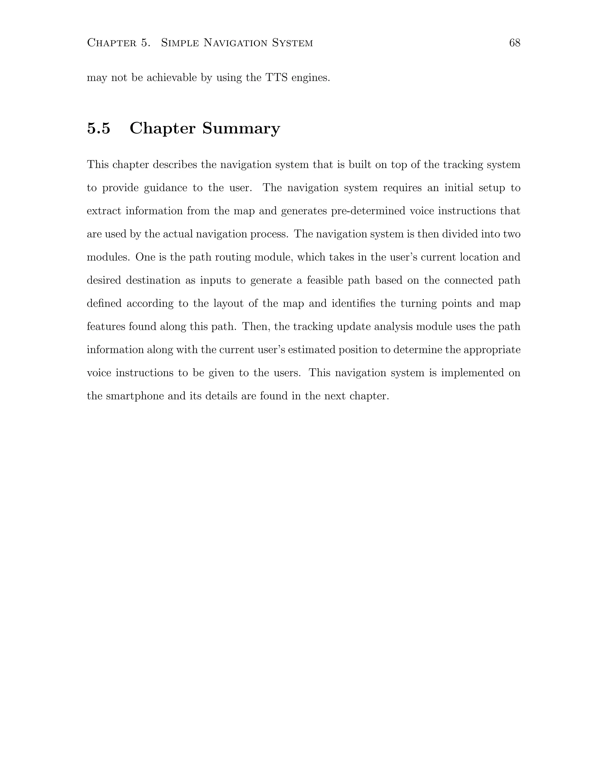 Chapter 5. Simple Navigation System

68

may not be achievable by using the TTS engines.

5.5

Chapter Summary

This chapter describes the navigation system that is built on top of the tracking system
to provide guidance to the user. The navigation system requires an initial setup to
extract information from the map and generates pre-determined voice instructions that
are used by the actual navigation process. The navigation system is then divided into two
modules. One is the path routing module, which takes in the user’s current location and
desired destination as inputs to generate a feasible path based on the connected path
deﬁned according to the layout of the map and identiﬁes the turning points and map
features found along this path. Then, the tracking update analysis module uses the path
information along with the current user’s estimated position to determine the appropriate
voice instructions to be given to the users. This navigation system is implemented on
the smartphone and its details are found in the next chapter.

 