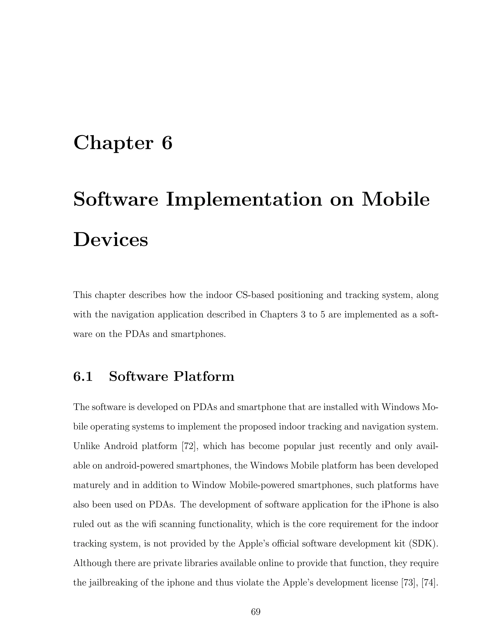 Chapter 6
Software Implementation on Mobile
Devices
This chapter describes how the indoor CS-based positioning and tracking system, along
with the navigation application described in Chapters 3 to 5 are implemented as a software on the PDAs and smartphones.

6.1

Software Platform

The software is developed on PDAs and smartphone that are installed with Windows Mobile operating systems to implement the proposed indoor tracking and navigation system.
Unlike Android platform [72], which has become popular just recently and only available on android-powered smartphones, the Windows Mobile platform has been developed
maturely and in addition to Window Mobile-powered smartphones, such platforms have
also been used on PDAs. The development of software application for the iPhone is also
ruled out as the wiﬁ scanning functionality, which is the core requirement for the indoor
tracking system, is not provided by the Apple’s oﬃcial software development kit (SDK).
Although there are private libraries available online to provide that function, they require
the jailbreaking of the iphone and thus violate the Apple’s development license [73], [74].
69

 