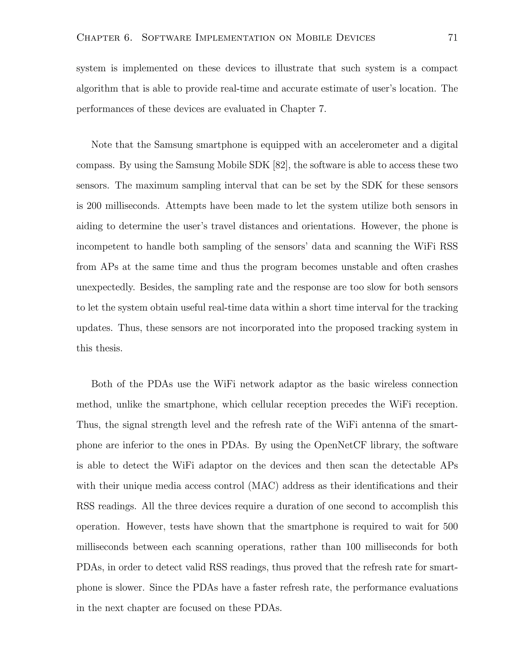 Chapter 6. Software Implementation on Mobile Devices

71

system is implemented on these devices to illustrate that such system is a compact
algorithm that is able to provide real-time and accurate estimate of user’s location. The
performances of these devices are evaluated in Chapter 7.

Note that the Samsung smartphone is equipped with an accelerometer and a digital
compass. By using the Samsung Mobile SDK [82], the software is able to access these two
sensors. The maximum sampling interval that can be set by the SDK for these sensors
is 200 milliseconds. Attempts have been made to let the system utilize both sensors in
aiding to determine the user’s travel distances and orientations. However, the phone is
incompetent to handle both sampling of the sensors’ data and scanning the WiFi RSS
from APs at the same time and thus the program becomes unstable and often crashes
unexpectedly. Besides, the sampling rate and the response are too slow for both sensors
to let the system obtain useful real-time data within a short time interval for the tracking
updates. Thus, these sensors are not incorporated into the proposed tracking system in
this thesis.

Both of the PDAs use the WiFi network adaptor as the basic wireless connection
method, unlike the smartphone, which cellular reception precedes the WiFi reception.
Thus, the signal strength level and the refresh rate of the WiFi antenna of the smartphone are inferior to the ones in PDAs. By using the OpenNetCF library, the software
is able to detect the WiFi adaptor on the devices and then scan the detectable APs
with their unique media access control (MAC) address as their identiﬁcations and their
RSS readings. All the three devices require a duration of one second to accomplish this
operation. However, tests have shown that the smartphone is required to wait for 500
milliseconds between each scanning operations, rather than 100 milliseconds for both
PDAs, in order to detect valid RSS readings, thus proved that the refresh rate for smartphone is slower. Since the PDAs have a faster refresh rate, the performance evaluations
in the next chapter are focused on these PDAs.

 