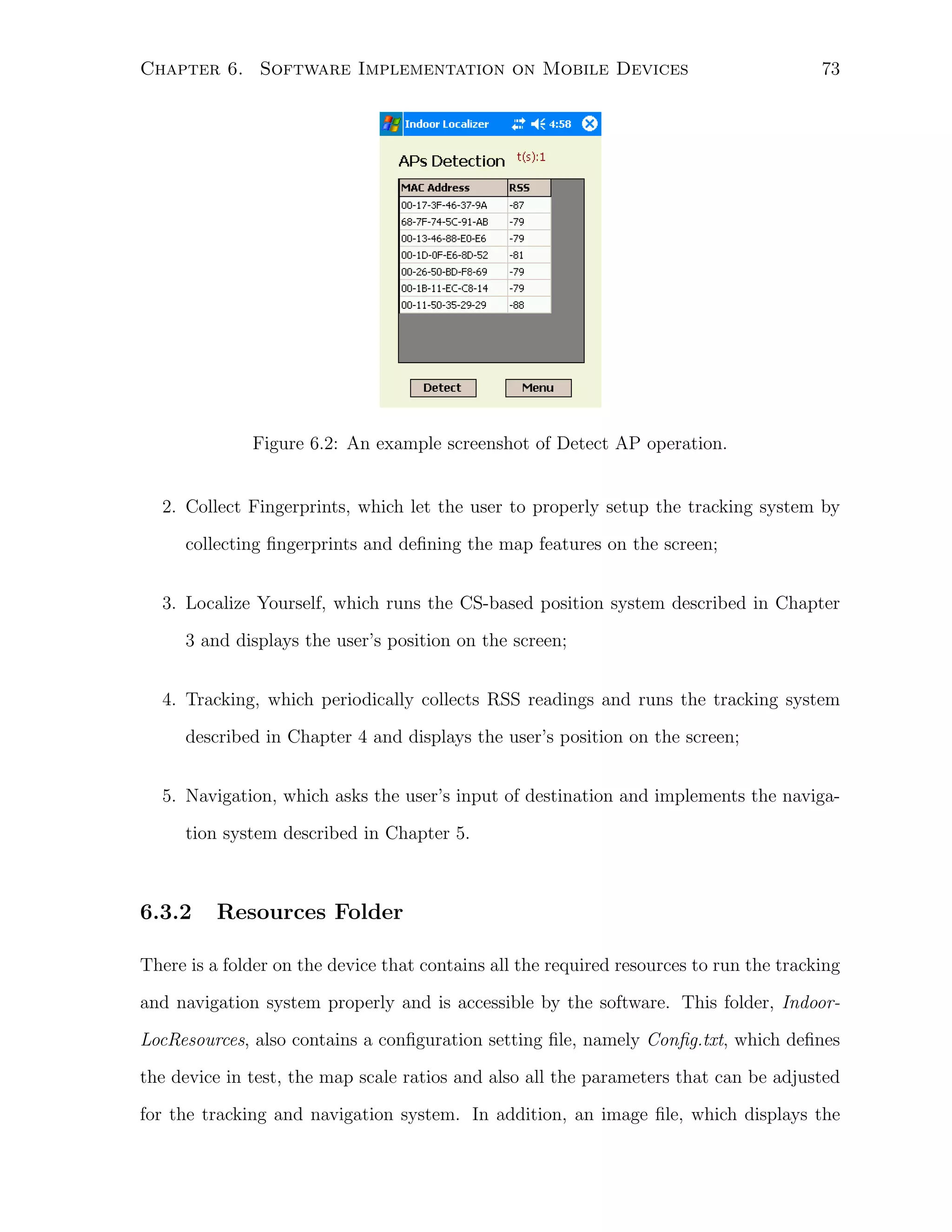 Chapter 6. Software Implementation on Mobile Devices

73

Figure 6.2: An example screenshot of Detect AP operation.

2. Collect Fingerprints, which let the user to properly setup the tracking system by
collecting ﬁngerprints and deﬁning the map features on the screen;
3. Localize Yourself, which runs the CS-based position system described in Chapter
3 and displays the user’s position on the screen;
4. Tracking, which periodically collects RSS readings and runs the tracking system
described in Chapter 4 and displays the user’s position on the screen;
5. Navigation, which asks the user’s input of destination and implements the navigation system described in Chapter 5.

6.3.2

Resources Folder

There is a folder on the device that contains all the required resources to run the tracking
and navigation system properly and is accessible by the software. This folder, IndoorLocResources, also contains a conﬁguration setting ﬁle, namely Conﬁg.txt, which deﬁnes
the device in test, the map scale ratios and also all the parameters that can be adjusted
for the tracking and navigation system. In addition, an image ﬁle, which displays the

 