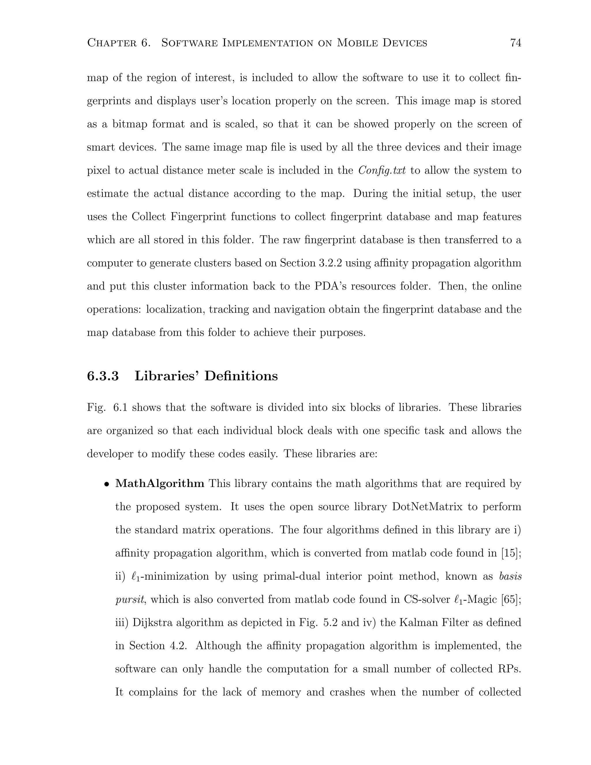 Chapter 6. Software Implementation on Mobile Devices

74

map of the region of interest, is included to allow the software to use it to collect ﬁngerprints and displays user’s location properly on the screen. This image map is stored
as a bitmap format and is scaled, so that it can be showed properly on the screen of
smart devices. The same image map ﬁle is used by all the three devices and their image
pixel to actual distance meter scale is included in the Conﬁg.txt to allow the system to
estimate the actual distance according to the map. During the initial setup, the user
uses the Collect Fingerprint functions to collect ﬁngerprint database and map features
which are all stored in this folder. The raw ﬁngerprint database is then transferred to a
computer to generate clusters based on Section 3.2.2 using aﬃnity propagation algorithm
and put this cluster information back to the PDA’s resources folder. Then, the online
operations: localization, tracking and navigation obtain the ﬁngerprint database and the
map database from this folder to achieve their purposes.

6.3.3

Libraries’ Deﬁnitions

Fig. 6.1 shows that the software is divided into six blocks of libraries. These libraries
are organized so that each individual block deals with one speciﬁc task and allows the
developer to modify these codes easily. These libraries are:
• MathAlgorithm This library contains the math algorithms that are required by
the proposed system. It uses the open source library DotNetMatrix to perform
the standard matrix operations. The four algorithms deﬁned in this library are i)
aﬃnity propagation algorithm, which is converted from matlab code found in [15];
ii) ℓ1 -minimization by using primal-dual interior point method, known as basis
pursit, which is also converted from matlab code found in CS-solver ℓ1 -Magic [65];
iii) Dijkstra algorithm as depicted in Fig. 5.2 and iv) the Kalman Filter as deﬁned
in Section 4.2. Although the aﬃnity propagation algorithm is implemented, the
software can only handle the computation for a small number of collected RPs.
It complains for the lack of memory and crashes when the number of collected

 