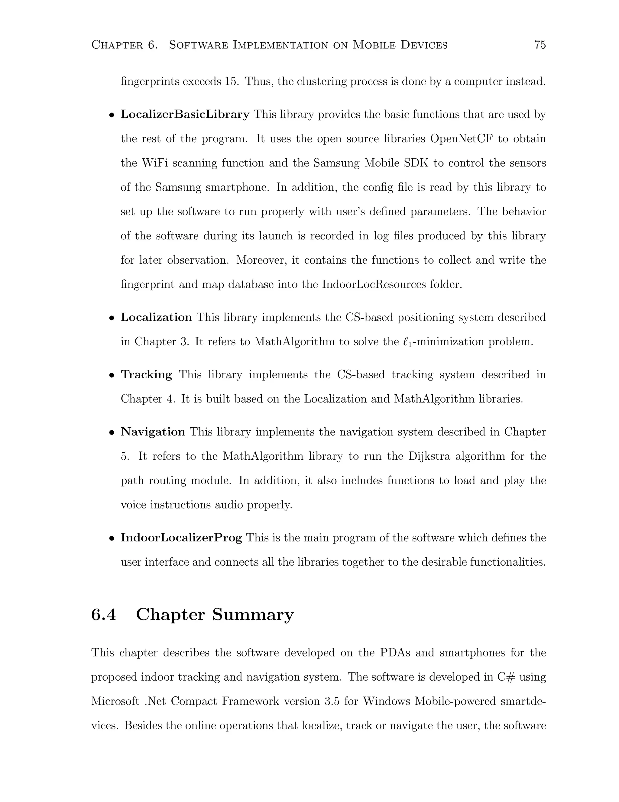 Chapter 6. Software Implementation on Mobile Devices

75

ﬁngerprints exceeds 15. Thus, the clustering process is done by a computer instead.
• LocalizerBasicLibrary This library provides the basic functions that are used by
the rest of the program. It uses the open source libraries OpenNetCF to obtain
the WiFi scanning function and the Samsung Mobile SDK to control the sensors
of the Samsung smartphone. In addition, the conﬁg ﬁle is read by this library to
set up the software to run properly with user’s deﬁned parameters. The behavior
of the software during its launch is recorded in log ﬁles produced by this library
for later observation. Moreover, it contains the functions to collect and write the
ﬁngerprint and map database into the IndoorLocResources folder.
• Localization This library implements the CS-based positioning system described
in Chapter 3. It refers to MathAlgorithm to solve the ℓ1 -minimization problem.
• Tracking This library implements the CS-based tracking system described in
Chapter 4. It is built based on the Localization and MathAlgorithm libraries.
• Navigation This library implements the navigation system described in Chapter
5. It refers to the MathAlgorithm library to run the Dijkstra algorithm for the
path routing module. In addition, it also includes functions to load and play the
voice instructions audio properly.
• IndoorLocalizerProg This is the main program of the software which deﬁnes the
user interface and connects all the libraries together to the desirable functionalities.

6.4

Chapter Summary

This chapter describes the software developed on the PDAs and smartphones for the
proposed indoor tracking and navigation system. The software is developed in C# using
Microsoft .Net Compact Framework version 3.5 for Windows Mobile-powered smartdevices. Besides the online operations that localize, track or navigate the user, the software

 