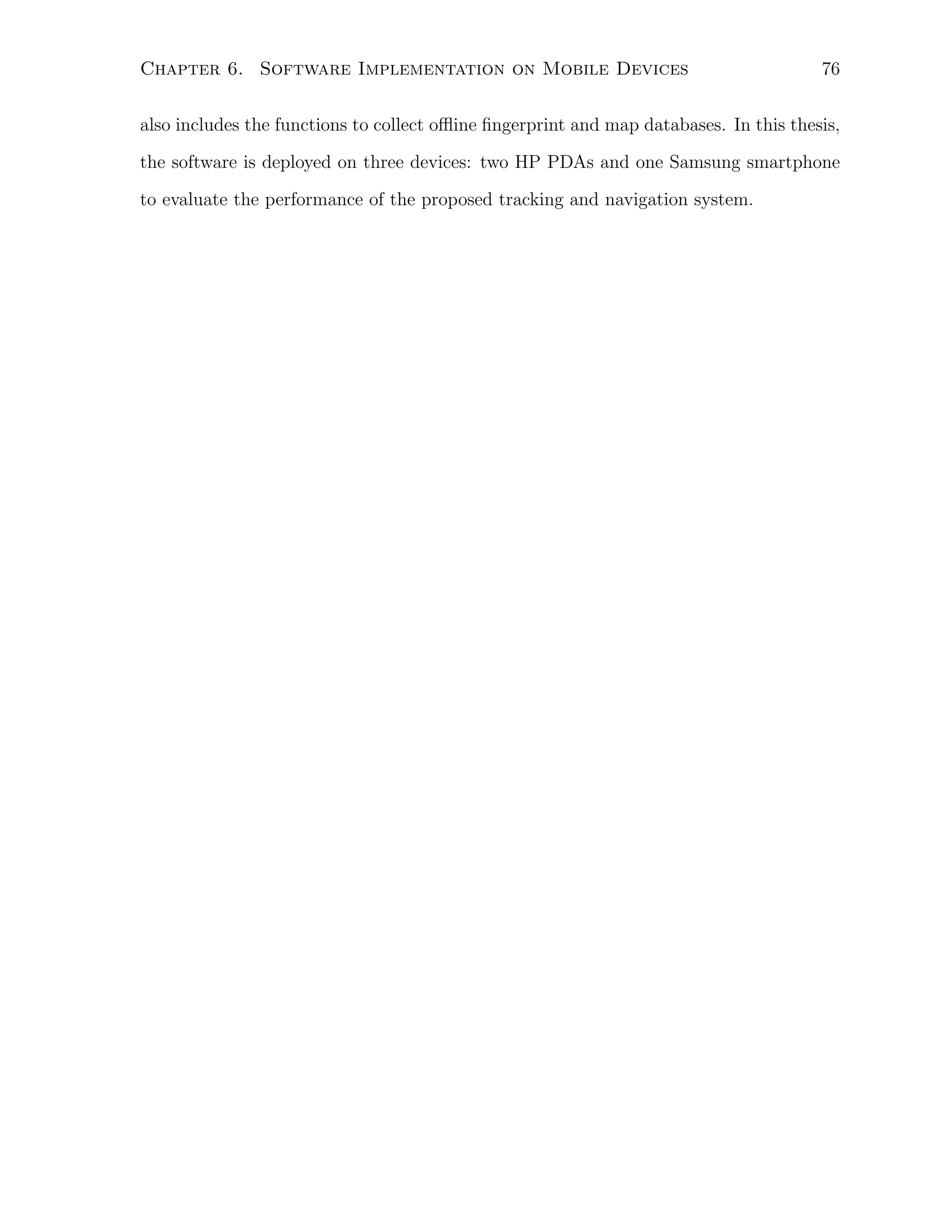 Chapter 6. Software Implementation on Mobile Devices

76

also includes the functions to collect oﬄine ﬁngerprint and map databases. In this thesis,
the software is deployed on three devices: two HP PDAs and one Samsung smartphone
to evaluate the performance of the proposed tracking and navigation system.

 
