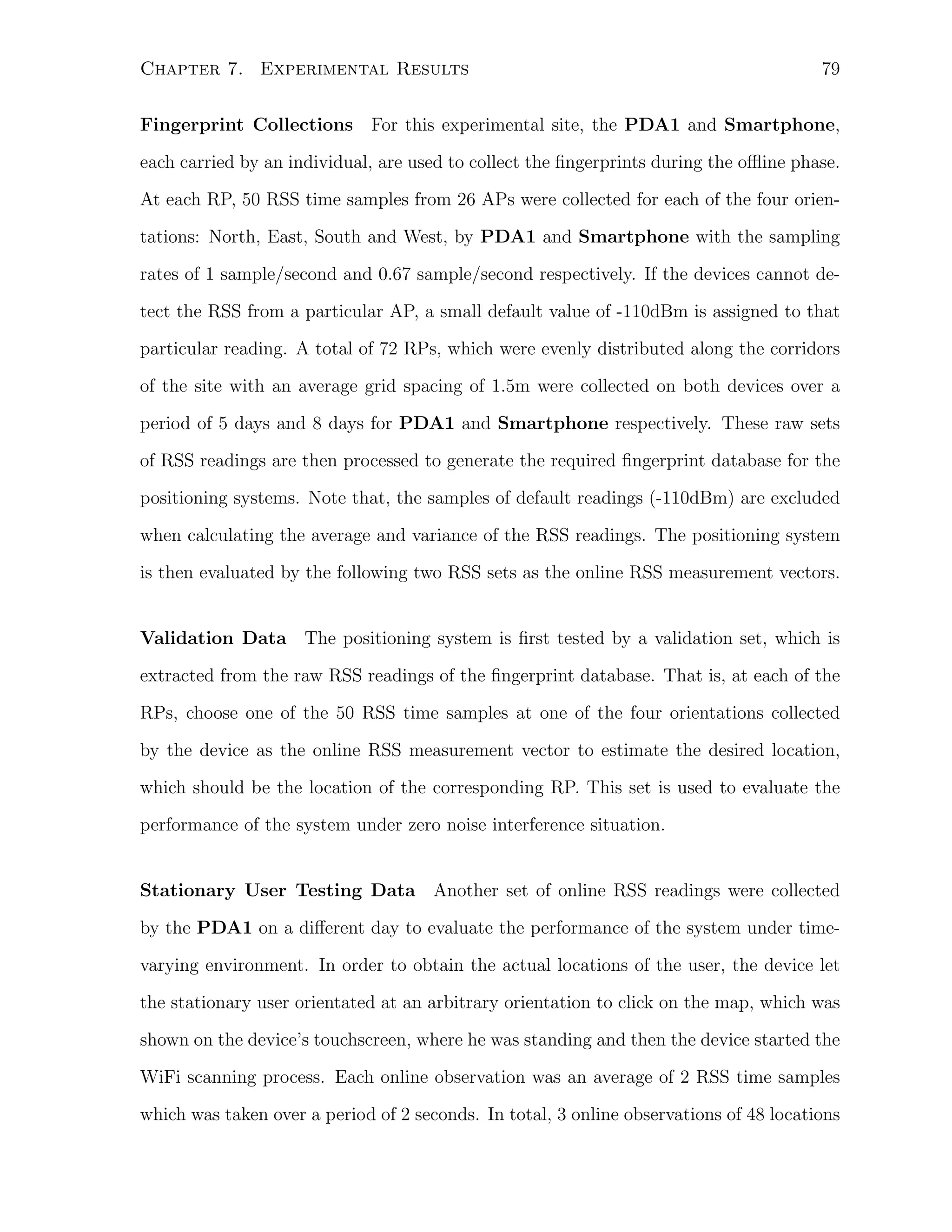Chapter 7. Experimental Results

79

Fingerprint Collections For this experimental site, the PDA1 and Smartphone,
each carried by an individual, are used to collect the ﬁngerprints during the oﬄine phase.
At each RP, 50 RSS time samples from 26 APs were collected for each of the four orientations: North, East, South and West, by PDA1 and Smartphone with the sampling
rates of 1 sample/second and 0.67 sample/second respectively. If the devices cannot detect the RSS from a particular AP, a small default value of -110dBm is assigned to that
particular reading. A total of 72 RPs, which were evenly distributed along the corridors
of the site with an average grid spacing of 1.5m were collected on both devices over a
period of 5 days and 8 days for PDA1 and Smartphone respectively. These raw sets
of RSS readings are then processed to generate the required ﬁngerprint database for the
positioning systems. Note that, the samples of default readings (-110dBm) are excluded
when calculating the average and variance of the RSS readings. The positioning system
is then evaluated by the following two RSS sets as the online RSS measurement vectors.

Validation Data The positioning system is ﬁrst tested by a validation set, which is
extracted from the raw RSS readings of the ﬁngerprint database. That is, at each of the
RPs, choose one of the 50 RSS time samples at one of the four orientations collected
by the device as the online RSS measurement vector to estimate the desired location,
which should be the location of the corresponding RP. This set is used to evaluate the
performance of the system under zero noise interference situation.

Stationary User Testing Data Another set of online RSS readings were collected
by the PDA1 on a diﬀerent day to evaluate the performance of the system under timevarying environment. In order to obtain the actual locations of the user, the device let
the stationary user orientated at an arbitrary orientation to click on the map, which was
shown on the device’s touchscreen, where he was standing and then the device started the
WiFi scanning process. Each online observation was an average of 2 RSS time samples
which was taken over a period of 2 seconds. In total, 3 online observations of 48 locations

 