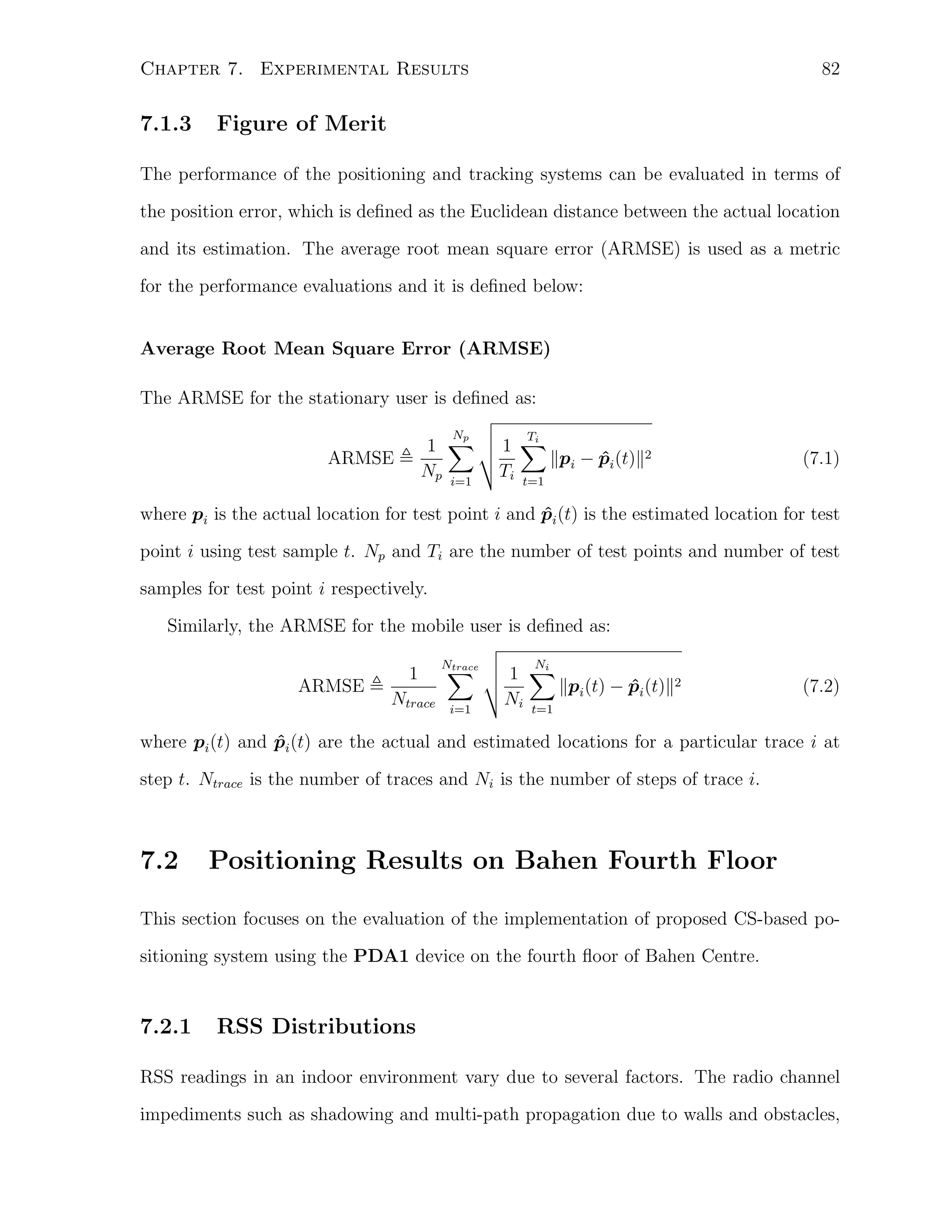 82

Chapter 7. Experimental Results

7.1.3

Figure of Merit

The performance of the positioning and tracking systems can be evaluated in terms of
the position error, which is deﬁned as the Euclidean distance between the actual location
and its estimation. The average root mean square error (ARMSE) is used as a metric
for the performance evaluations and it is deﬁned below:
Average Root Mean Square Error (ARMSE)
The ARMSE for the stationary user is deﬁned as:
Np
1 ∑
Np i=1

ARMSE

Ti
1 ∑
∥p − pi (t)∥2
ˆ
Ti t=1 i

(7.1)

where pi is the actual location for test point i and pi (t) is the estimated location for test
ˆ
point i using test sample t. Np and Ti are the number of test points and number of test
samples for test point i respectively.
Similarly, the ARMSE for the mobile user is deﬁned as:
ARMSE

1

Ntrace
∑

Ntrace

i=1

Ni
1 ∑
∥p (t) − pi (t)∥2
ˆ
Ni t=1 i

(7.2)

where pi (t) and pi (t) are the actual and estimated locations for a particular trace i at
ˆ
step t. Ntrace is the number of traces and Ni is the number of steps of trace i.

7.2

Positioning Results on Bahen Fourth Floor

This section focuses on the evaluation of the implementation of proposed CS-based positioning system using the PDA1 device on the fourth ﬂoor of Bahen Centre.

7.2.1

RSS Distributions

RSS readings in an indoor environment vary due to several factors. The radio channel
impediments such as shadowing and multi-path propagation due to walls and obstacles,

 