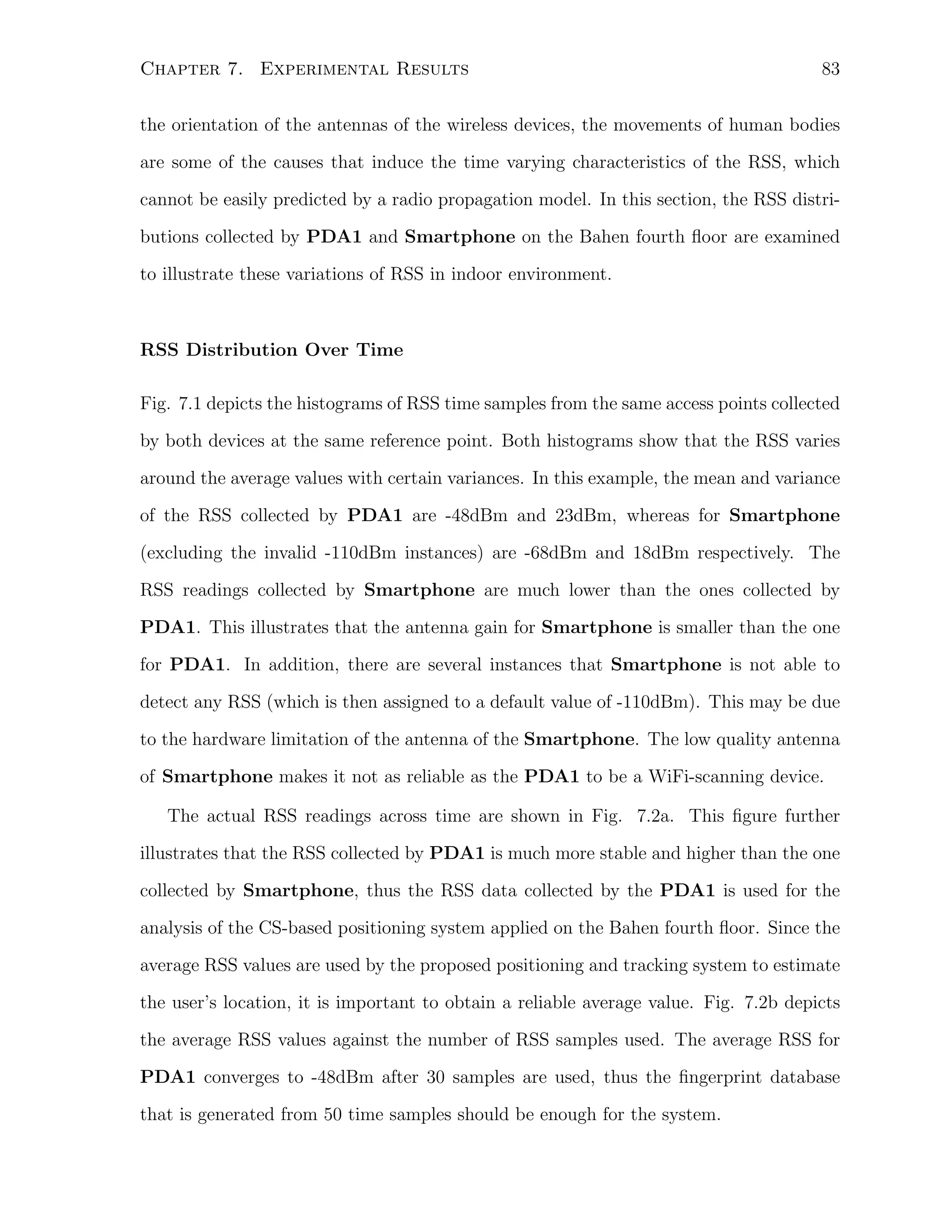 Chapter 7. Experimental Results

83

the orientation of the antennas of the wireless devices, the movements of human bodies
are some of the causes that induce the time varying characteristics of the RSS, which
cannot be easily predicted by a radio propagation model. In this section, the RSS distributions collected by PDA1 and Smartphone on the Bahen fourth ﬂoor are examined
to illustrate these variations of RSS in indoor environment.

RSS Distribution Over Time
Fig. 7.1 depicts the histograms of RSS time samples from the same access points collected
by both devices at the same reference point. Both histograms show that the RSS varies
around the average values with certain variances. In this example, the mean and variance
of the RSS collected by PDA1 are -48dBm and 23dBm, whereas for Smartphone
(excluding the invalid -110dBm instances) are -68dBm and 18dBm respectively. The
RSS readings collected by Smartphone are much lower than the ones collected by
PDA1. This illustrates that the antenna gain for Smartphone is smaller than the one
for PDA1. In addition, there are several instances that Smartphone is not able to
detect any RSS (which is then assigned to a default value of -110dBm). This may be due
to the hardware limitation of the antenna of the Smartphone. The low quality antenna
of Smartphone makes it not as reliable as the PDA1 to be a WiFi-scanning device.
The actual RSS readings across time are shown in Fig. 7.2a. This ﬁgure further
illustrates that the RSS collected by PDA1 is much more stable and higher than the one
collected by Smartphone, thus the RSS data collected by the PDA1 is used for the
analysis of the CS-based positioning system applied on the Bahen fourth ﬂoor. Since the
average RSS values are used by the proposed positioning and tracking system to estimate
the user’s location, it is important to obtain a reliable average value. Fig. 7.2b depicts
the average RSS values against the number of RSS samples used. The average RSS for
PDA1 converges to -48dBm after 30 samples are used, thus the ﬁngerprint database
that is generated from 50 time samples should be enough for the system.

 