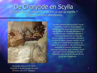 De Charybde en Scylla Qu’est-ce que ça représente ? Qu’est-ce que ça signifie ? les deux monstres platoniciens Ces deux monstres personnifient l’un un tourbillon, l’autre un récif, dangers redoutés par les marins qui s’aventuraient dans le détroit de Messine (Bosphore ?) . Gouffre profond, Charybde engloutit et rejette trois fois par jour les eaux du détroit. Scylla est une horrible créature à six têtes de chiens, chacune montée sur un long cou et armée de trois rangées de dents. De la caverne où elle s'est réfugiée, surgissent ses gueules furieuses qui saisissent au passage leurs victimes. Alerté par Circé, Ulysse réchappe de l'écueil Charybde, mais non de Scylla qui dévore six de ses compagnons.   Alessandro Allori (1535-1607)  Charybde et Scylla Fresque du cycle d'Ulysse, vers 1575. Florence,  