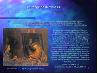 Le règne de la Mimesis La peinture dans l’Antiquité est uniformément définie comme  mimesis.   Pouvoir de représenter le réel, de donner à voir les objets ou les êtres absents, la mimesis est surtout interprétée comme étant  le pouvoir de rendre la vie , le mouvement, d’imiter la nature elle-même. C’est à ce titre que  la nature peut devenir critique d’art  : les animaux s’avèrent parfois les meilleurs juges de son pouvoir…   On raconte que Parrhasius entra en compétition avec Zeuxis : celui-ci avait présenté des raisins si aisément reproduits que les oiseaux vinrent voleter auprès d’eux sur la scène ; mais l’autre présenta un rideau peint avec une telle perfection que Zeuxis, tout gonflé d’orgueil à cause du jugement des oiseaux, demanda qu’on se décidât à enlever le rideau pour montrer la peinture, puis, ayant compris son erreur, il céda la palme à son rival avec une modestie pleine de franchise, car, s’il avait personnellement, disait-il, trompé les oiseaux, Parrhasius l’avait trompé lui, un artiste. On rapporte que Zeuxis peignit également, plus tard, un enfant portant des raisins ; des oiseaux étant venus voleter auprès de ces derniers, en colère contre son œuvre, il s’avança et dit, avec la même franchise : « J’ai mieux peint les raisins que l’enfant, car, si je l’avais aussi parfaitement réussi, les oiseaux auraient dû avoir peur. »      Pline l’Ancien (23-79) Histoire naturelle , Livre XXXV, §65, 66  Claudio Vasari 1511-1574   Autoportrait   en Zeuxis 