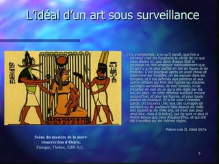 L’idéal d’un art sous surveillance […] il y a longtemps, à ce qu’il paraît, que l’on a reconnu chez les Egyptiens la vérité de ce que nous disons ici, que dans chaque Etat la jeunesse ne doit employer habituellement que ce qu’il y a de plus parfait en fait de figure et de mélodie. C’est pourquoi après en avoir choisi et déterminé les modèles, on les expose dans les temples, et il est défendu aux peintres et aux autres artistes qui font des figures ou d’autres ouvrages semblables, de rien innover, ni de s’écarter en rien de ce qui a été réglé par les lois du pays : et cette défense subsiste encore aujourd’hui, et pour les figures, et pour toute espèce de musique. Et si on veut y prendre garde, on trouvera chez eux des ouvrages de peinture ou de sculpture faits depuis dix mille ans (quand je dis mille ans, ce n’est pas pour ainsi dire, mais à la lettre), qui ne sont ni plus ni moins beaux que ceux d’aujourd’hui, et qui ont été travaillés sur les mêmes règles.  Platon Lois II, 656d 657a  Scène du mystère de la mort-résurrection d'Osiris. Fresque, Thèbes, 3200 A.C.  