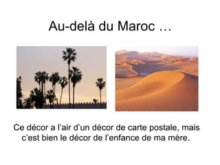 Au-delà du Maroc …




Ce décor a l’air d’un décor de carte postale, mais
 c’est bien le décor de l’enfance de ma mère.
 