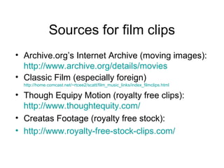 Sources for film clips
• Archive.org’s Internet Archive (moving images):
http://www.archive.org/details/movies
• Classic Film (especially foreign)
http://home.comcast.net/~rtcee2/scatt/film_music_links/index_filmclips.html
• Though Equipy Motion (royalty free clips):
http://www.thoughtequity.com/
• Creatas Footage (royalty free stock):
• http://www.royalty-free-stock-clips.com/
 