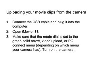 Uploading your movie clips from the camera
1. Connect the USB cable and plug it into the
computer.
2. Open iMovie ‘11.
3. Make sure that the mode dial is set to the
green solid arrow, video upload, or PC
connect menu (depending on which menu
your camera has). Turn on the camera.
 