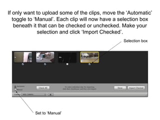 If only want to upload some of the clips, move the ‘Automatic’
toggle to ‘Manual’. Each clip will now have a selection box
beneath it that can be checked or unchecked. Make your
selection and click ‘Import Checked’.
Set to ‘Manual’
Selection box
 