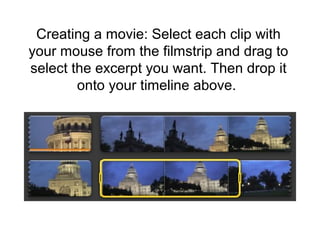 Creating a movie: Select each clip with
your mouse from the filmstrip and drag to
select the excerpt you want. Then drop it
onto your timeline above.
 