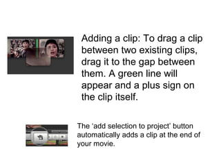 Adding a clip: To drag a clip
between two existing clips,
drag it to the gap between
them. A green line will
appear and a plus sign on
the clip itself.
The ‘add selection to project’ button
automatically adds a clip at the end of
your movie.
 