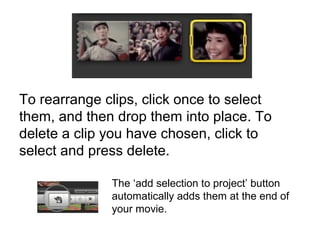 To rearrange clips, click once to select
them, and then drop them into place. To
delete a clip you have chosen, click to
select and press delete.
The ‘add selection to project’ button
automatically adds them at the end of
your movie.
 