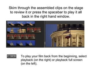 Skim through the assembled clips on the stage
to review it or press the spacebar to play it all
back in the right hand window.
To play your film back from the beginning, select
playback (on the right) or playback full screen
(on the left).
 