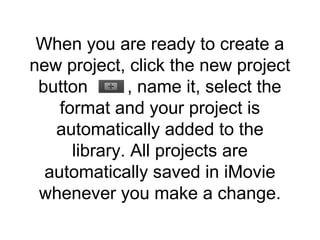 When you are ready to create a
new project, click the new project
button , name it, select the
format and your project is
automatically added to the
library. All projects are
automatically saved in iMovie
whenever you make a change.
 