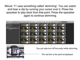 iMovie ‘11 uses something called ‘skimming’. You can watch
and hear a clip by running your cursor over it. Press the
spacebar to play back from that point. Press the spacebar
again to continue skimming.
You can also turn off the audio while skimming
The red line is the point of playback
 
