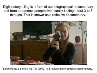 Digital storytelling is a form of autobiographical documentary
told from a personal perspective usually lasting about 3 to 5
minutes. This is known as a reflexive documentary.
Sarah Polley’s Stories We Tell (2012) is a feature-length reflexive documentary.
 