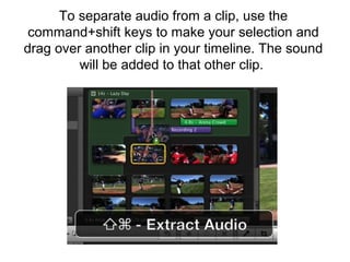 To separate audio from a clip, use the
command+shift keys to make your selection and
drag over another clip in your timeline. The sound
will be added to that other clip.
 