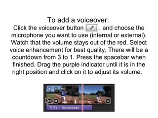 To add a voiceover:
Click the voiceover button , and choose the
microphone you want to use (internal or external).
Watch that the volume stays out of the red. Select
voice enhancement for best quality. There will be a
countdown from 3 to 1. Press the spacebar when
finished. Drag the purple indicator until it is in the
right position and click on it to adjust its volume.
 