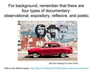 For background, remember that there are
four types of documentary:
observational, expository, reflexive, and poetic.
NFB on the different types: http://blog.nfb.ca/blog/2014/08/04/types-of-documentary-films/
Still from Waiting for Fidel (1974)
 