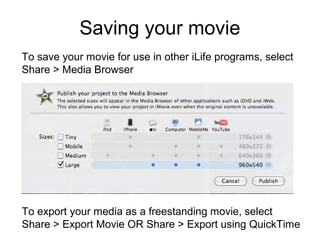 Saving your movie
To export your media as a freestanding movie, select
Share > Export Movie OR Share > Export using QuickTime
To save your movie for use in other iLife programs, select
Share > Media Browser
 