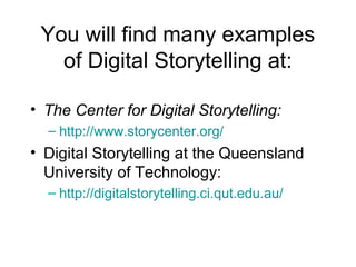 You will find many examples
of Digital Storytelling at:
• The Center for Digital Storytelling:
– http://www.storycenter.org/
• Digital Storytelling at the Queensland
University of Technology:
– http://digitalstorytelling.ci.qut.edu.au/
 
