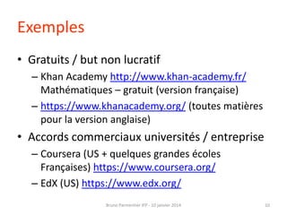 Exemples
• Gratuits / but non lucratif
– Khan Academy http://www.khan-academy.fr/
Mathématiques – gratuit (version française)
– https://www.khanacademy.org/ (toutes matières
pour la version anglaise)

• Accords commerciaux universités / entreprise
– Coursera (US + quelques grandes écoles
Françaises) https://www.coursera.org/
– EdX (US) https://www.edx.org/
Bruno Parmentier IFP - 10 janvier 2014

10

 